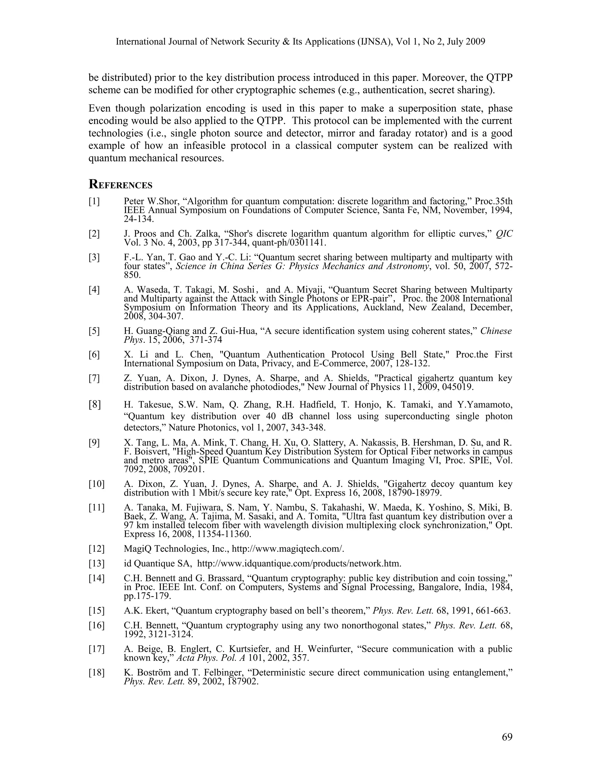 International Journal of Network Security & Its Applications (IJNSA), Vol 1, No 2, July 2009
be distributed) prior to the key distribution process introduced in this paper. Moreover, the QTPP
scheme can be modified for other cryptographic schemes (e.g., authentication, secret sharing).
Even though polarization encoding is used in this paper to make a superposition state, phase
encoding would be also applied to the QTPP. This protocol can be implemented with the current
technologies (i.e., single photon source and detector, mirror and faraday rotator) and is a good
example of how an infeasible protocol in a classical computer system can be realized with
quantum mechanical resources.
REFERENCES
[1] Peter W.Shor, “Algorithm for quantum computation: discrete logarithm and factoring,” Proc.35th
IEEE Annual Symposium on Foundations of Computer Science, Santa Fe, NM, November, 1994,
24-134.
[2] J. Proos and Ch. Zalka, “Shor's discrete logarithm quantum algorithm for elliptic curves,” QIC
Vol. 3 No. 4, 2003, pp 317-344, quant-ph/0301141.
[3] F.-L. Yan, T. Gao and Y.-C. Li: “Quantum secret sharing between multiparty and multiparty with
four states”, Science in China Series G: Physics Mechanics and Astronomy, vol. 50, 2007, 572-
850.
[4] A. Waseda, T. Takagi, M. Soshi，and A. Miyaji, “Quantum Secret Sharing between Multiparty
and Multiparty against the Attack with Single Photons or EPR-pair”，Proc. the 2008 International
Symposium on Information Theory and its Applications, Auckland, New Zealand, December,
2008, 304-307.
[5] H. Guang-Qiang and Z. Gui-Hua, “A secure identification system using coherent states,” Chinese
Phys. 15, 2006, 371-374
[6] X. Li and L. Chen, "Quantum Authentication Protocol Using Bell State," Proc.the First
International Symposium on Data, Privacy, and E-Commerce, 2007, 128-132.
[7] Z. Yuan, A. Dixon, J. Dynes, A. Sharpe, and A. Shields, "Practical gigahertz quantum key
distribution based on avalanche photodiodes," New Journal of Physics 11, 2009, 045019.
[8] H. Takesue, S.W. Nam, Q. Zhang, R.H. Hadfield, T. Honjo, K. Tamaki, and Y.Yamamoto,
“Quantum key distribution over 40 dB channel loss using superconducting single photon
detectors,” Nature Photonics, vol 1, 2007, 343-348.
[9] X. Tang, L. Ma, A. Mink, T. Chang, H. Xu, O. Slattery, A. Nakassis, B. Hershman, D. Su, and R.
F. Boisvert, "High-Speed Quantum Key Distribution System for Optical Fiber networks in campus
and metro areas", SPIE Quantum Communications and Quantum Imaging VI, Proc. SPIE, Vol.
7092, 2008, 709201.
[10] A. Dixon, Z. Yuan, J. Dynes, A. Sharpe, and A. J. Shields, "Gigahertz decoy quantum key
distribution with 1 Mbit/s secure key rate," Opt. Express 16, 2008, 18790-18979.
[11] A. Tanaka, M. Fujiwara, S. Nam, Y. Nambu, S. Takahashi, W. Maeda, K. Yoshino, S. Miki, B.
Baek, Z. Wang, A. Tajima, M. Sasaki, and A. Tomita, "Ultra fast quantum key distribution over a
97 km installed telecom fiber with wavelength division multiplexing clock synchronization," Opt.
Express 16, 2008, 11354-11360.
[12] MagiQ Technologies, Inc., http://www.magiqtech.com/.
[13] id Quantique SA, http://www.idquantique.com/products/network.htm.
[14] C.H. Bennett and G. Brassard, “Quantum cryptography: public key distribution and coin tossing,”
in Proc. IEEE Int. Conf. on Computers, Systems and Signal Processing, Bangalore, India, 1984,
pp.175-179.
[15] A.K. Ekert, “Quantum cryptography based on bell’s theorem,” Phys. Rev. Lett. 68, 1991, 661-663.
[16] C.H. Bennett, “Quantum cryptography using any two nonorthogonal states,” Phys. Rev. Lett. 68,
1992, 3121-3124.
[17] A. Beige, B. Englert, C. Kurtsiefer, and H. Weinfurter, “Secure communication with a public
known key,” Acta Phys. Pol. A 101, 2002, 357.
[18] K. Boström and T. Felbinger, “Deterministic secure direct communication using entanglement,”
Phys. Rev. Lett. 89, 2002, 187902.
69
 