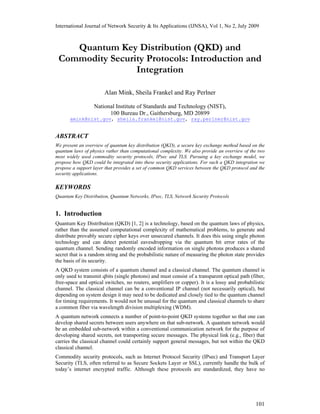 International Journal of Network Security & Its Applications (IJNSA), Vol 1, No 2, July 2009
101
Quantum Key Distribution (QKD) and
Commodity Security Protocols: Introduction and
Integration
Alan Mink, Sheila Frankel and Ray Perlner
National Institute of Standards and Technology (NIST),
100 Bureau Dr., Gaithersburg, MD 20899
amink@nist.gov, sheila.frankel@nist.gov, ray.perlner@nist.gov
ABSTRACT
We present an overview of quantum key distribution (QKD), a secure key exchange method based on the
quantum laws of physics rather than computational complexity. We also provide an overview of the two
most widely used commodity security protocols, IPsec and TLS. Pursuing a key exchange model, we
propose how QKD could be integrated into these security applications. For such a QKD integration we
propose a support layer that provides a set of common QKD services between the QKD protocol and the
security applications.
KEYWORDS
Quantum Key Distribution, Quantum Networks, IPsec, TLS, Network Security Protocols
1. Introduction
Quantum Key Distribution (QKD) [1, 2] is a technology, based on the quantum laws of physics,
rather than the assumed computational complexity of mathematical problems, to generate and
distribute provably secure cipher keys over unsecured channels. It does this using single photon
technology and can detect potential eavesdropping via the quantum bit error rates of the
quantum channel. Sending randomly encoded information on single photons produces a shared
secret that is a random string and the probabilistic nature of measuring the photon state provides
the basis of its security.
A QKD system consists of a quantum channel and a classical channel. The quantum channel is
only used to transmit qbits (single photons) and must consist of a transparent optical path (fiber,
free-space and optical switches, no routers, amplifiers or copper). It is a lossy and probabilistic
channel. The classical channel can be a conventional IP channel (not necessarily optical), but
depending on system design it may need to be dedicated and closely tied to the quantum channel
for timing requirements. It would not be unusual for the quantum and classical channels to share
a common fiber via wavelength division multiplexing (WDM).
A quantum network connects a number of point-to-point QKD systems together so that one can
develop shared secrets between users anywhere on that sub-network. A quantum network would
be an embedded sub-network within a conventional communication network for the purpose of
developing shared secrets, not transporting secure messages. The physical link (e.g., fiber) that
carries the classical channel could certainly support general messages, but not within the QKD
classical channel.
Commodity security protocols, such as Internet Protocol Security (IPsec) and Transport Layer
Security (TLS, often referred to as Secure Sockets Layer or SSL), currently handle the bulk of
today’s internet encrypted traffic. Although these protocols are standardized, they have no
 