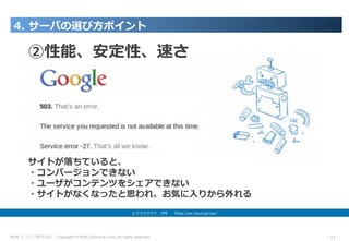 NHN テコラス株式会社 Copyright © NHN Techorus Corp. All rights reserved. －11－
4. サーバの選び⽅ポイント
エクスクラウド VPS  https://ex-cloud.jp/vps/
②性能、安定性、速さ
サイトが落ちていると、
・コンバージョンできない
・ユーザがコンテンツをシェアできない
・サイトがなくなったと思われ、お気に⼊りから外れる
 