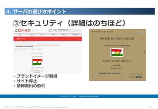 NHN テコラス株式会社 Copyright © NHN Techorus Corp. All rights reserved. －12－
4. サーバの選び⽅ポイント
エクスクラウド VPS  https://ex-cloud.jp/vps/
③セキュリティ（詳細はのちほど）
・ブランドイメージ毀損
・サイト停⽌
・情報流出の恐れ
 