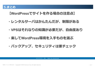 NHN テコラス株式会社 Copyright © NHN Techorus Corp. All rights reserved. －14－
5.まとめ
エクスクラウド VPS  https://ex-cloud.jp/vps/
【WordPressでサイトを作る場合の注意点】
・レンタルサーバはかんたんだが、制限がある
・VPSはそれなりの知識が必要だが、⾃由度あり
・楽してWordPress環境を⼊⼿ものを選ぶ
・バックアップ、セキュリティは要チェック
 