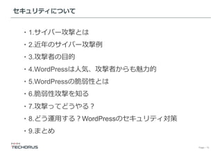 Page／15
セキュリティについて
・1.サイバー攻撃とは
・2.近年のサイバー攻撃例
・3.攻撃者の⽬的
・4.WordPressは⼈気、攻撃者からも魅⼒的
・5.WordPressの脆弱性とは
・6.脆弱性攻撃を知る
・7.攻撃ってどうやる？
・8.どう運⽤する？WordPressのセキュリティ対策
・9.まとめ
 