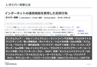 Page／16
1.サイバー攻撃とは
インターネットの通信機能を悪⽤した犯罪⾏為
ランサムウェア／／SQLインジェクション／ビットコイン不正採掘／クロスサイトス
クリプティング／個⼈情報流出／ボットネット／トロイの⽊⾺／DDoS攻撃／スパム
メール／マルウェア／標的型攻撃／バックドア／ゼロデイ攻撃／ブルートフォースア
タック／Dos攻撃／SQLインジェクション／クロスサイトスクリプティング／ルート
キット攻撃／バッファオーバーフロー（BOF）攻撃／セッションハイジャック／OS
インジェクション／ウイルス(コンピューターウイルス)／／ワーム／バックドア
（RAT)／ダウンローダー／パスワードリスト攻撃／DNSリフレクション／UDPフル
 