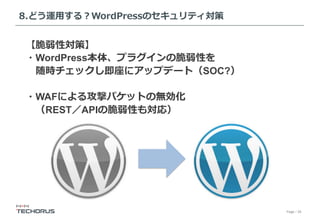 Page／29
8.どう運⽤する？WordPressのセキュリティ対策
【脆弱性対策】
・WordPress本体、プラグインの脆弱性を
 随時チェックし即座にアップデート（SOC?）
・WAFによる攻撃パケットの無効化
 （REST／APIの脆弱性も対応）
 