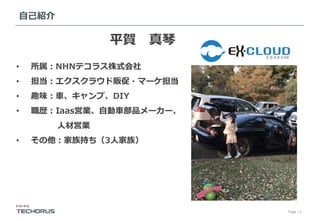 Page／3
⾃⼰紹介
平賀 真琴
•  所属：NHNテコラス株式会社
•  担当：エクスクラウド販促・マーケ担当
•  趣味：⾞、キャンプ、DIY
•  職歴：Iaas営業、⾃動⾞部品メーカー、
     ⼈材営業
•  その他：家族持ち（3⼈家族）
 