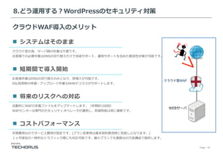 Page／30
クラウド型の為、サーバ側の作業は不要です。
お客様での必要作業はDNSの切り替えだけで技術サポート、運⽤サポートを含めた脆弱性対策が可能です。
システムはそのまま
お客様作業はDNSの切り替えのみとなり、即導⼊が可能です。
SSL利⽤時の申請・アップロード作業もNHNテコラスがサポートします。
短期間で導⼊開始
⾃動的にWAFの定義ファイルをアップデートします。（年間約100回）
WAFセンターは専⾨のセキュリティオペレータが運⽤し、防御性能は常に最新です。
将来のリスクへの対応
年間費⽤なのでサービス費⽤が固定です。(プラン変更時は基本契約更改時に⾒直しとなります。)
１ヶ⽉単位の⼀時的なトラフィック増にも対応可能です。最⼩プランでも複数台の冗⻑構成で提供します。
コストパフォーマンス
クラウド型WAF
WEBサーバ
クラウドWAF導⼊のメリット
8.どう運⽤する？WordPressのセキュリティ対策
 
