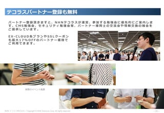 NHN テコラス株式会社／Copyright © NHN Techorus Corp. All rights reserved. －35－
パ ー ト ナ ー 登 録 頂 き ま す と 、 N H N テ コ ラ ス が 運 営 、 参 加 す る 勉 強 会 に 優 先 的 に ご 案 内 し ま
す 。 C M S 勉 強 会 、 セ キ ュ リ テ ィ 勉 強 会 等 、 パ ー ト ナ ー 様 同 ⼠ の 交 流 会 や 情 報 交 換 の 機 会 を
ご 提 供 し て い ま す 。
E X - C L O U D 各 プ ラ ン や S S L ク ー ポ ン
も 最 ⼤ 1 7 % O F F の パ ー ト ナ ー 価 格 で
ご 利 ⽤ で き ま す 。
実際のイベント⾵景
テコラスパートナー登録も無料
 
