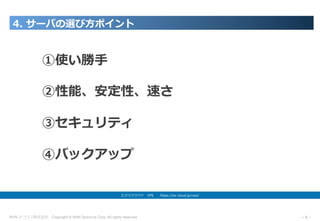 NHN テコラス株式会社 Copyright © NHN Techorus Corp. All rights reserved. －8－
4. サーバの選び⽅ポイント
エクスクラウド VPS  https://ex-cloud.jp/vps/
①使い勝⼿
②性能、安定性、速さ
③セキュリティ
④バックアップ
 