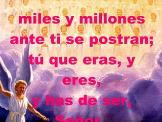 miles y millones ante ti se postran; tú que eras, y eres, y has de ser, Señor.