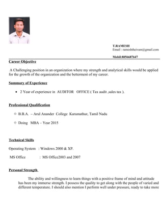 T.RAMESH
Email : rameshtheivam@gmail.com
Mobil:8056687647
Career Objective
A Challenging position in an organization where my strength and analytical skills would be applied
for the growth of the organization and the betterment of my career.
Summary of Experience
• 2 Year of experience in AUDITOR OFFICE ( Tax audit ,sales tax ).
Professional Qualification
 B.B.A. – Arul Anander College Karumathur, Tamil Nadu
 Doing MBA – Year 2015
Technical Skills
Operating System : Windows 2000 & XP.
MS Office : MS Office2003 and 2007
Personal Strength
The ability and willingness to learn things with a positive frame of mind and attitude
has been my immerse strength. I possess the quality to get along with the people of varied and
different temperature. I should also mention I perform well under pressure, ready to take more
 