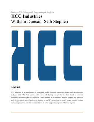 Business 231: Managerial Accounting & Analysis
HCC Industries
William Duncan, Seth Stephen
Abstract
HCC Industries is a manufacturer of hermetically sealed electronic connection devices and microelectronic
packages. Until 1986, HCC operated with a stretch budgeting concept that was then altered to a minimal
performance standard (MPS). We recognize a major problem in the difference between company and employee
goals. In this report, we will analyze the decision to use MPS rather than the stretch budget concept, evaluate
employee expectations, and offer recommendations to better amalgamate corporate and employee goals.
 