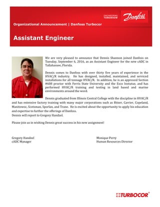 Organizational Announcement | Danfoss Turbocor
We are very pleased to announce that Dennis Shannon joined Danfoss on
Tuesday, September 6, 2016, as an Assistant Engineer for the new cADC in
Tallahassee, Florida.
Dennis comes to Danfoss with over thirty five years of experience in the
HVAC/R industry. He has designed, installed, maintained, and serviced
installations for all tonnage HVAC/R. In addition, he is an approved Section
#608 proctor with Ferris State University and the Esco Instutue, and has
performed HVAC/R training and testing in land based and marine
environments around the word.
Dennis graduated from Illinois Central College with the discipline in HVAC/R
and has extensive factory training with many major corporations such as Bitzer, Carrier, Copeland,
Manitowoc, Scotsman, Sporlan, and Trane. He is excited about the opportunity to apply his education
and expertise to further the offerings of Danfoss.
Dennis will report to Gregory Handzel.
Please join us in wishing Dennis great success in his new assignment!
Gregory Handzel Monique Perry
cADC Manager Human Resources Director
Assistant Engineer
 