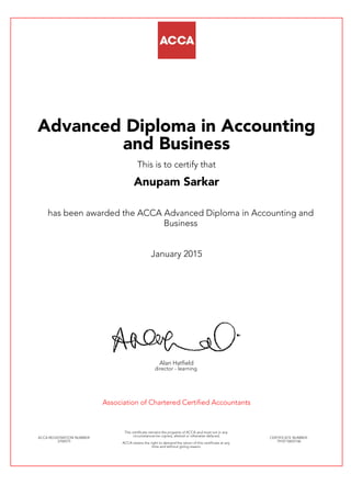 Advanced Diploma in Accounting
and Business
This is to certify that
Anupam Sarkar
has been awarded the ACCA Advanced Diploma in Accounting and
Business
January 2015
Alan Hatfield
director - learning
Association of Chartered Certified Accountants
ACCA REGISTRATION NUMBER:
2704575
This certificate remains the property of ACCA and must not in any
circumstances be copied, altered or otherwise defaced.
ACCA retains the right to demand the return of this certificate at any
time and without giving reason.
CERTIFICATE NUMBER:
7910710655146
 