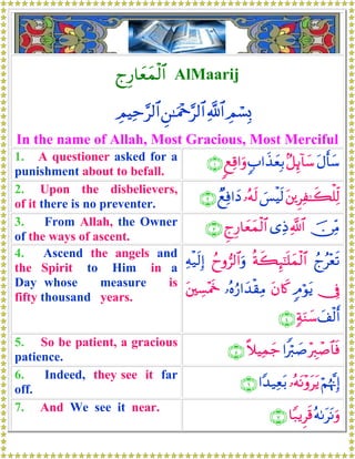 lÍ‘$yèyϑø9$# AlMaarij
ÉΟó¡Î0«!$#Ç⎯≈uΗ÷q§9$#ÉΟŠÏm§9$#
In the name of Allah, Most Gracious, Most Merciful
1. A questioner asked for a
punishment about to befall.
tΑr'y™7≅Í←!$y™5>#x‹yèÎ/8ìÏ%#uρ∩⊇∪
2. Upon the disbelievers,
of it there is no preventer.
t⎦⎪ÌÏ≈x6ù=Ïj9}§øŠs9…çμs9ÓìÏù#yŠ∩⊄∪
3. From Allah, the Owner
of the ways of ascent.
š∅ÏiΒ«!$#“ÏŒÆlÍ‘$yèyϑø9$#∩⊂∪
4. Ascend the angels and
the Spirit to Him in a
Day whose measure is
fifty thousand years.
ßlã÷ès?èπx6Í×¯≈n=yϑø9$#ßyρ”9$#uρÏμø‹s9Î)
†Îû5Θöθtƒtβ%x.…çνâ‘#y‰ø)ÏΒt⎦⎫Å¡÷Ηs~
y#ø9r&7πuΖy™∩⊆∪
5. So be patient, a gracious
patience.
÷É9ô¹$$sù#Zö9|¹¸ξŠÏϑy_∩∈∪
6. Indeed, they see it far
off.
öΝåκ¨ΞÎ)…çμtΡ÷ρttƒ#Y‰‹Ïèt/∩∉∪
7. And We see it near.
çμ1ttΡuρ$Y7ƒÌs%∩∠∪
 