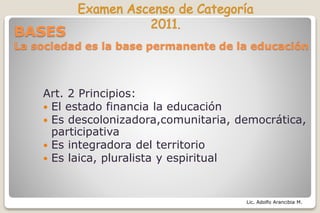 Lic. Adolfo Arancibia M.
BASES
La sociedad es la base permanente de la educación
Art. 2 Principios:
 El estado financia la educación
 Es descolonizadora,comunitaria, democrática,
participativa
 Es integradora del territorio
 Es laica, pluralista y espiritual
 