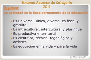 Lic. Adolfo Arancibia M.
BASES
La sociedad es la base permanente de la educación
 Es universal, única, diversa, es fiscal y
gratuita
 Es intracultural, intercultural y pluringüe
 Es productiva y territorial
 Es científica, técnica, tegnológica y
artística
 Es educación en la vida y para la vida
 