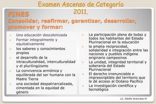 Lic. Adolfo Arancibia M.
FINES
Consolidar, reafirmar, garantizar, desarrollar,
promover y formar:
 Una educación descolonizada
 Formar integralmente y
equitativamente
 los saberes y conocimientos
propios
 el desarrollo de la
intraculturalidad, interculturalidad
y el plurilingüismo
 La convivencia armónica y
equilibrada del ser humano con la
Madre Tierra
 una sociedad despatriarcalizada,
cimentada en la equidad de
género
 La participación plena de todas y
todos los habitantes del Estado
Plurinacional en la educación
 la amplia reciprocidad,
solidaridad e integración entre las
naciones y pueblos indígena
originario campesinos
 La unidad, integridad territorial y
soberanía del Estado
Plurinacional
 El derecho irrenunciable e
imprescriptible del territorio que
le dé acceso al Océano Pacífico
 La investigación científica y
tecnológica
 