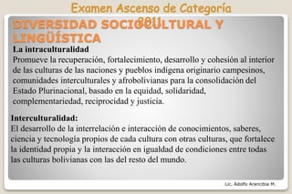 Lic. Adolfo Arancibia M.
DIVERSIDAD SOCIOCULTURAL Y
LINGÜÍSTICA
La intraculturalidad
Promueve la recuperación, fortalecimiento, desarrollo y cohesión al interior
de las culturas de las naciones y pueblos indígena originario campesinos,
comunidades interculturales y afrobolivianas para la consolidación del
Estado Plurinacional, basado en la equidad, solidaridad,
complementariedad, reciprocidad y justicia.
Interculturalidad:
El desarrollo de la interrelación e interacción de conocimientos, saberes,
ciencia y tecnología propios de cada cultura con otras culturas, que fortalece
la identidad propia y la interacción en igualdad de condiciones entre todas
las culturas bolivianas con las del resto del mundo.
 
