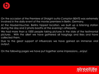 On the occasion of the Premiere of Straight outta Compton BEATS was extremely
involved in the daily event of the movies premiere in Berlin, Germany.
At the Haubentaucher, Berlins hippest location, we built up a listening station
during the day and 2 photo booths at the evening‘s afterparty.
We had more than a 1000 people taking pictures in the style of the testimonial
pictures . With the allert we have gathered all hasgtags and likes and have
collected them.
Due to the great support of influencers we have gained an immense viral
output.
On the following pages we have put together some impressions…enjoy!
 