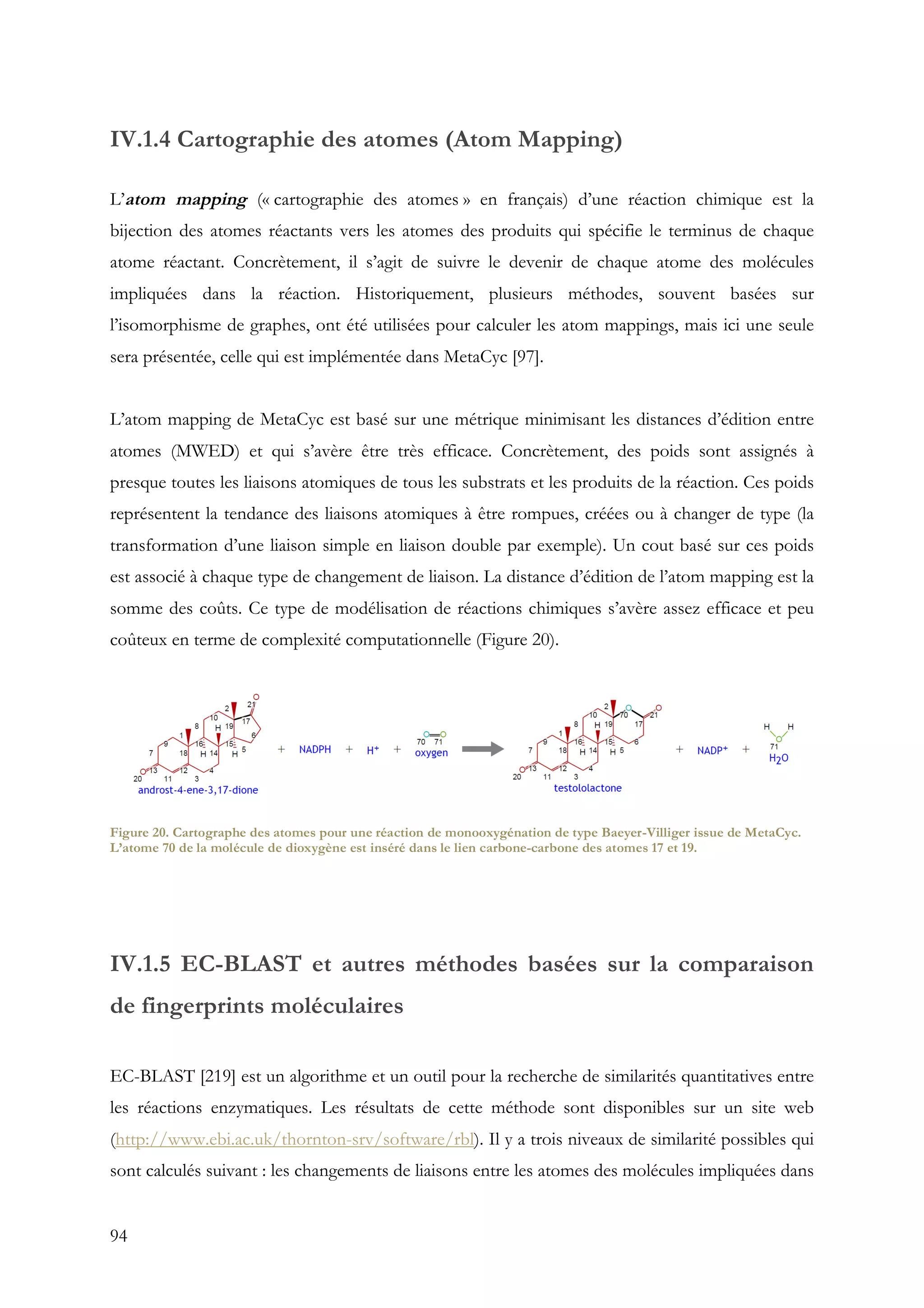 94
IV.1.4 Cartographie des atomes (Atom Mapping)
L’atom mapping (« cartographie des atomes » en français) d’une réaction chimique est la
bijection des atomes réactants vers les atomes des produits qui spécifie le terminus de chaque
atome réactant. Concrètement, il s’agit de suivre le devenir de chaque atome des molécules
impliquées dans la réaction. Historiquement, plusieurs méthodes, souvent basées sur
l’isomorphisme de graphes, ont été utilisées pour calculer les atom mappings, mais ici une seule
sera présentée, celle qui est implémentée dans MetaCyc [97].
L’atom mapping de MetaCyc est basé sur une métrique minimisant les distances d’édition entre
atomes (MWED) et qui s’avère être très efficace. Concrètement, des poids sont assignés à
presque toutes les liaisons atomiques de tous les substrats et les produits de la réaction. Ces poids
représentent la tendance des liaisons atomiques à être rompues, créées ou à changer de type (la
transformation d’une liaison simple en liaison double par exemple). Un cout basé sur ces poids
est associé à chaque type de changement de liaison. La distance d’édition de l’atom mapping est la
somme des coûts. Ce type de modélisation de réactions chimiques s’avère assez efficace et peu
coûteux en terme de complexité computationnelle (Figure 20).
IV.1.5 EC-BLAST et autres méthodes basées sur la comparaison
de fingerprints moléculaires
EC-BLAST [219] est un algorithme et un outil pour la recherche de similarités quantitatives entre
les réactions enzymatiques. Les résultats de cette méthode sont disponibles sur un site web
(http://www.ebi.ac.uk/thornton-srv/software/rbl). Il y a trois niveaux de similarité possibles qui
sont calculés suivant : les changements de liaisons entre les atomes des molécules impliquées dans
Figure 20. Cartographe des atomes pour une réaction de monooxygénation de type Baeyer-Villiger issue de MetaCyc.
L’atome 70 de la molécule de dioxygène est inséré dans le lien carbone-carbone des atomes 17 et 19.
 
