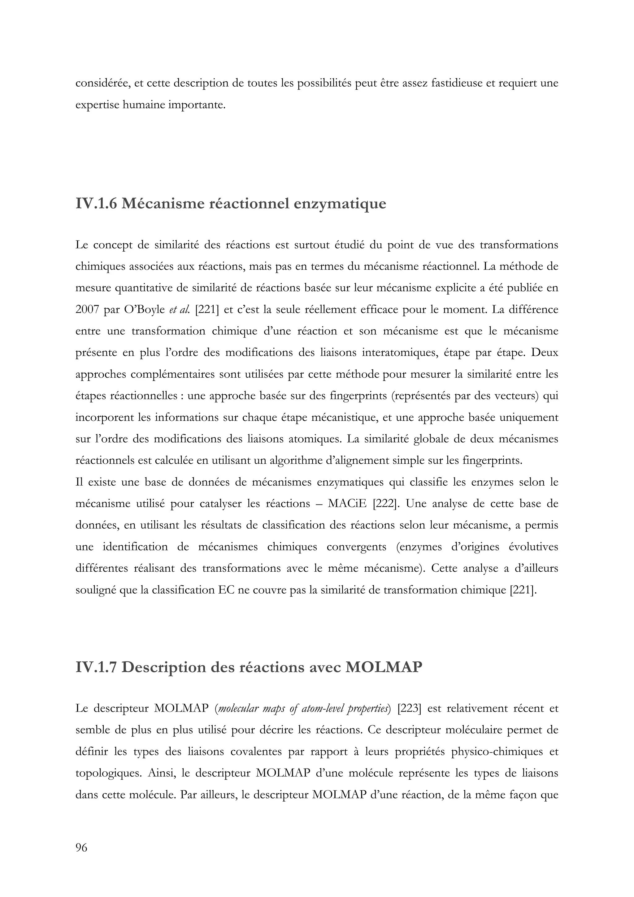 96
considérée, et cette description de toutes les possibilités peut être assez fastidieuse et requiert une
expertise humaine importante.
IV.1.6 Mécanisme réactionnel enzymatique
Le concept de similarité des réactions est surtout étudié du point de vue des transformations
chimiques associées aux réactions, mais pas en termes du mécanisme réactionnel. La méthode de
mesure quantitative de similarité de réactions basée sur leur mécanisme explicite a été publiée en
2007 par O’Boyle et al. [221] et c’est la seule réellement efficace pour le moment. La différence
entre une transformation chimique d’une réaction et son mécanisme est que le mécanisme
présente en plus l’ordre des modifications des liaisons interatomiques, étape par étape. Deux
approches complémentaires sont utilisées par cette méthode pour mesurer la similarité entre les
étapes réactionnelles : une approche basée sur des fingerprints (représentés par des vecteurs) qui
incorporent les informations sur chaque étape mécanistique, et une approche basée uniquement
sur l’ordre des modifications des liaisons atomiques. La similarité globale de deux mécanismes
réactionnels est calculée en utilisant un algorithme d’alignement simple sur les fingerprints.
Il existe une base de données de mécanismes enzymatiques qui classifie les enzymes selon le
mécanisme utilisé pour catalyser les réactions – MACiE [222]. Une analyse de cette base de
données, en utilisant les résultats de classification des réactions selon leur mécanisme, a permis
une identification de mécanismes chimiques convergents (enzymes d’origines évolutives
différentes réalisant des transformations avec le même mécanisme). Cette analyse a d’ailleurs
souligné que la classification EC ne couvre pas la similarité de transformation chimique [221].
IV.1.7 Description des réactions avec MOLMAP
Le descripteur MOLMAP (molecular maps of atom-level properties) [223] est relativement récent et
semble de plus en plus utilisé pour décrire les réactions. Ce descripteur moléculaire permet de
définir les types des liaisons covalentes par rapport à leurs propriétés physico-chimiques et
topologiques. Ainsi, le descripteur MOLMAP d’une molécule représente les types de liaisons
dans cette molécule. Par ailleurs, le descripteur MOLMAP d’une réaction, de la même façon que
 