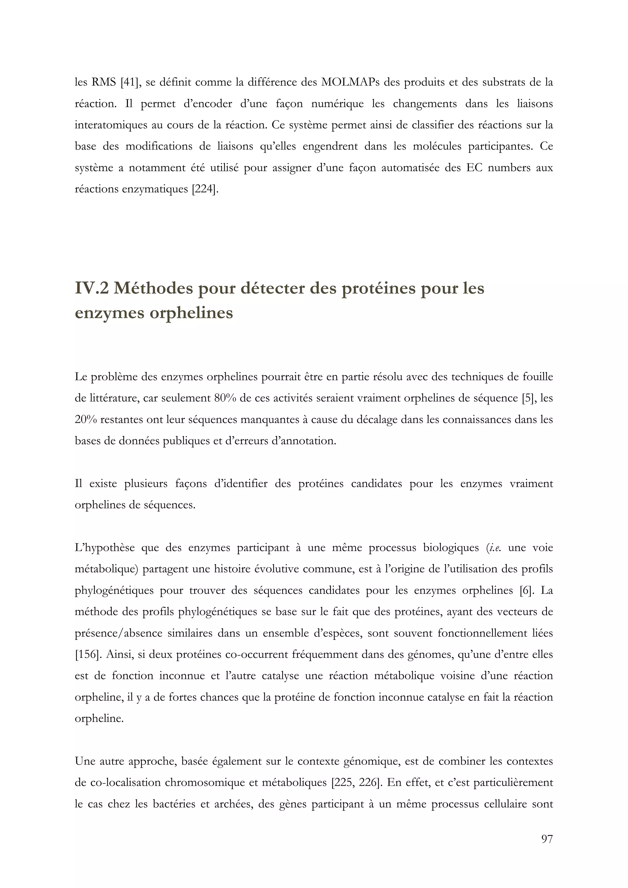 97
les RMS [41], se définit comme la différence des MOLMAPs des produits et des substrats de la
réaction. Il permet d’encoder d’une façon numérique les changements dans les liaisons
interatomiques au cours de la réaction. Ce système permet ainsi de classifier des réactions sur la
base des modifications de liaisons qu’elles engendrent dans les molécules participantes. Ce
système a notamment été utilisé pour assigner d’une façon automatisée des EC numbers aux
réactions enzymatiques [224].
IV.2 Méthodes pour détecter des protéines pour les
enzymes orphelines
Le problème des enzymes orphelines pourrait être en partie résolu avec des techniques de fouille
de littérature, car seulement 80% de ces activités seraient vraiment orphelines de séquence [5], les
20% restantes ont leur séquences manquantes à cause du décalage dans les connaissances dans les
bases de données publiques et d’erreurs d’annotation.
Il existe plusieurs façons d’identifier des protéines candidates pour les enzymes vraiment
orphelines de séquences.
L’hypothèse que des enzymes participant à une même processus biologiques (i.e. une voie
métabolique) partagent une histoire évolutive commune, est à l’origine de l’utilisation des profils
phylogénétiques pour trouver des séquences candidates pour les enzymes orphelines [6]. La
méthode des profils phylogénétiques se base sur le fait que des protéines, ayant des vecteurs de
présence/absence similaires dans un ensemble d’espèces, sont souvent fonctionnellement liées
[156]. Ainsi, si deux protéines co-occurrent fréquemment dans des génomes, qu’une d’entre elles
est de fonction inconnue et l’autre catalyse une réaction métabolique voisine d’une réaction
orpheline, il y a de fortes chances que la protéine de fonction inconnue catalyse en fait la réaction
orpheline.
Une autre approche, basée également sur le contexte génomique, est de combiner les contextes
de co-localisation chromosomique et métaboliques [225, 226]. En effet, et c’est particulièrement
le cas chez les bactéries et archées, des gènes participant à un même processus cellulaire sont
 