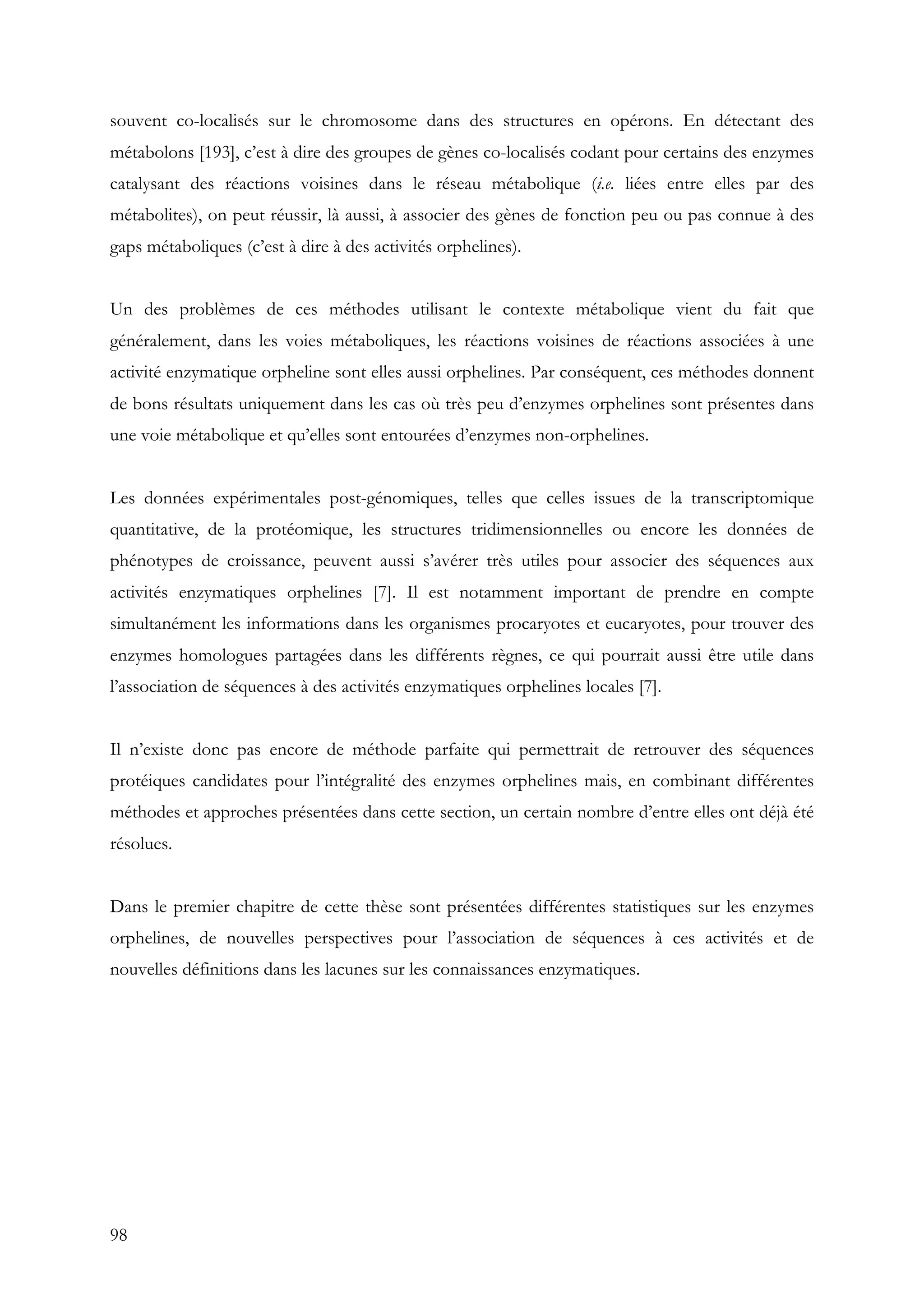 98
souvent co-localisés sur le chromosome dans des structures en opérons. En détectant des
métabolons [193], c’est à dire des groupes de gènes co-localisés codant pour certains des enzymes
catalysant des réactions voisines dans le réseau métabolique (i.e. liées entre elles par des
métabolites), on peut réussir, là aussi, à associer des gènes de fonction peu ou pas connue à des
gaps métaboliques (c’est à dire à des activités orphelines).
Un des problèmes de ces méthodes utilisant le contexte métabolique vient du fait que
généralement, dans les voies métaboliques, les réactions voisines de réactions associées à une
activité enzymatique orpheline sont elles aussi orphelines. Par conséquent, ces méthodes donnent
de bons résultats uniquement dans les cas où très peu d’enzymes orphelines sont présentes dans
une voie métabolique et qu’elles sont entourées d’enzymes non-orphelines.
Les données expérimentales post-génomiques, telles que celles issues de la transcriptomique
quantitative, de la protéomique, les structures tridimensionnelles ou encore les données de
phénotypes de croissance, peuvent aussi s’avérer très utiles pour associer des séquences aux
activités enzymatiques orphelines [7]. Il est notamment important de prendre en compte
simultanément les informations dans les organismes procaryotes et eucaryotes, pour trouver des
enzymes homologues partagées dans les différents règnes, ce qui pourrait aussi être utile dans
l’association de séquences à des activités enzymatiques orphelines locales [7].
Il n’existe donc pas encore de méthode parfaite qui permettrait de retrouver des séquences
protéiques candidates pour l’intégralité des enzymes orphelines mais, en combinant différentes
méthodes et approches présentées dans cette section, un certain nombre d’entre elles ont déjà été
résolues.
Dans le premier chapitre de cette thèse sont présentées différentes statistiques sur les enzymes
orphelines, de nouvelles perspectives pour l’association de séquences à ces activités et de
nouvelles définitions dans les lacunes sur les connaissances enzymatiques.
 