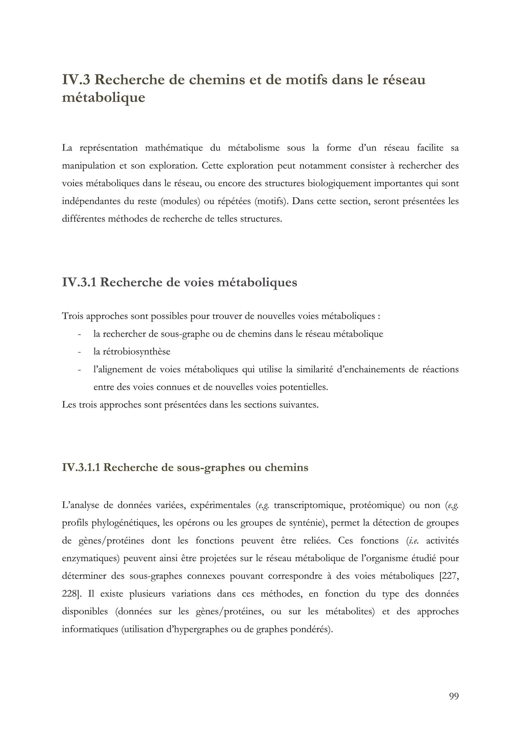 99
IV.3 Recherche de chemins et de motifs dans le réseau
métabolique
La représentation mathématique du métabolisme sous la forme d’un réseau facilite sa
manipulation et son exploration. Cette exploration peut notamment consister à rechercher des
voies métaboliques dans le réseau, ou encore des structures biologiquement importantes qui sont
indépendantes du reste (modules) ou répétées (motifs). Dans cette section, seront présentées les
différentes méthodes de recherche de telles structures.
IV.3.1 Recherche de voies métaboliques
Trois approches sont possibles pour trouver de nouvelles voies métaboliques :
- la rechercher de sous-graphe ou de chemins dans le réseau métabolique
- la rétrobiosynthèse
- l’alignement de voies métaboliques qui utilise la similarité d’enchainements de réactions
entre des voies connues et de nouvelles voies potentielles.
Les trois approches sont présentées dans les sections suivantes.
IV.3.1.1 Recherche de sous-graphes ou chemins
L’analyse de données variées, expérimentales (e.g. transcriptomique, protéomique) ou non (e.g.
profils phylogénétiques, les opérons ou les groupes de synténie), permet la détection de groupes
de gènes/protéines dont les fonctions peuvent être reliées. Ces fonctions (i.e. activités
enzymatiques) peuvent ainsi être projetées sur le réseau métabolique de l’organisme étudié pour
déterminer des sous-graphes connexes pouvant correspondre à des voies métaboliques [227,
228]. Il existe plusieurs variations dans ces méthodes, en fonction du type des données
disponibles (données sur les gènes/protéines, ou sur les métabolites) et des approches
informatiques (utilisation d’hypergraphes ou de graphes pondérés).
 