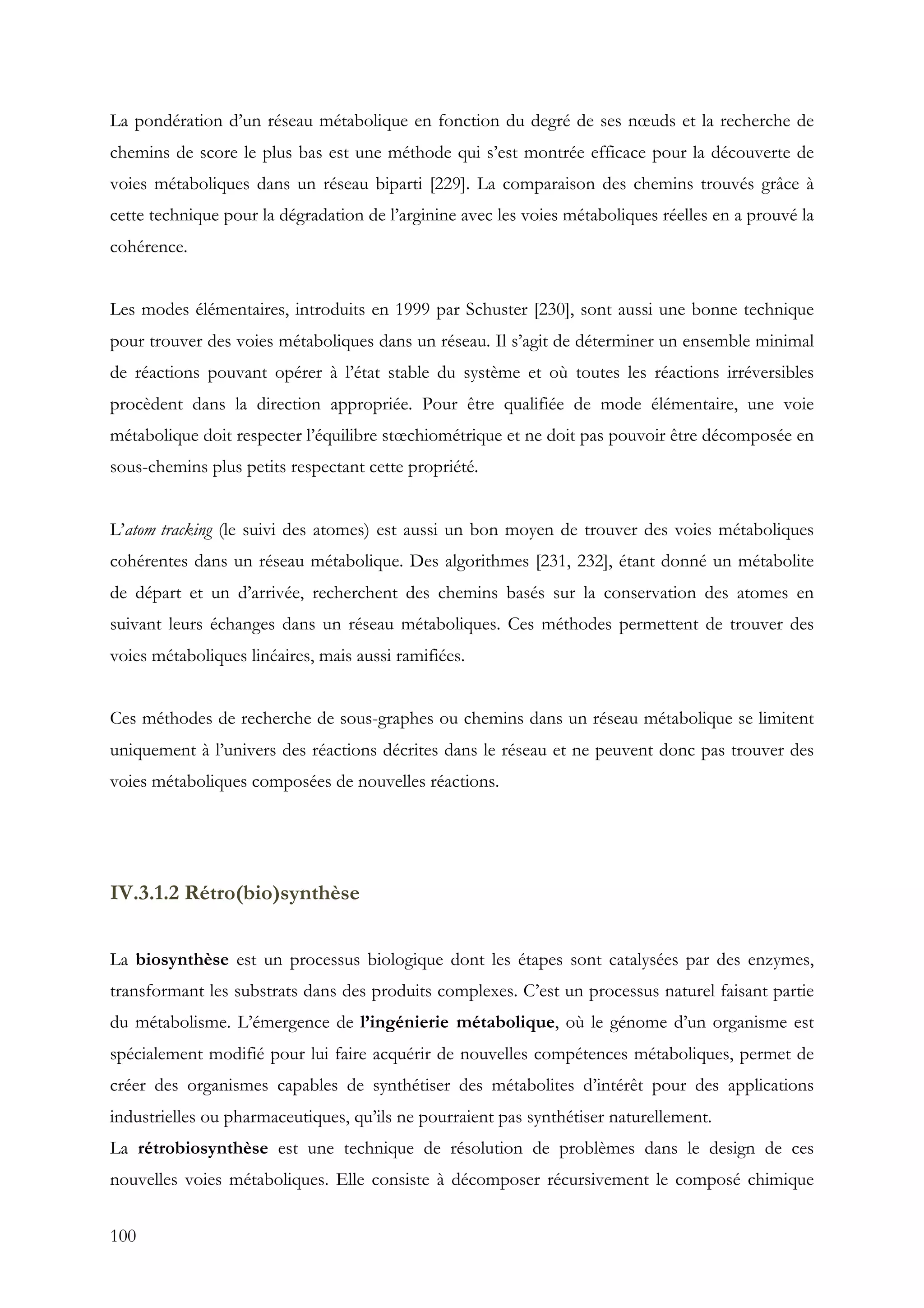 100
La pondération d’un réseau métabolique en fonction du degré de ses nœuds et la recherche de
chemins de score le plus bas est une méthode qui s’est montrée efficace pour la découverte de
voies métaboliques dans un réseau biparti [229]. La comparaison des chemins trouvés grâce à
cette technique pour la dégradation de l’arginine avec les voies métaboliques réelles en a prouvé la
cohérence.
Les modes élémentaires, introduits en 1999 par Schuster [230], sont aussi une bonne technique
pour trouver des voies métaboliques dans un réseau. Il s’agit de déterminer un ensemble minimal
de réactions pouvant opérer à l’état stable du système et où toutes les réactions irréversibles
procèdent dans la direction appropriée. Pour être qualifiée de mode élémentaire, une voie
métabolique doit respecter l’équilibre stœchiométrique et ne doit pas pouvoir être décomposée en
sous-chemins plus petits respectant cette propriété.
L’atom tracking (le suivi des atomes) est aussi un bon moyen de trouver des voies métaboliques
cohérentes dans un réseau métabolique. Des algorithmes [231, 232], étant donné un métabolite
de départ et un d’arrivée, recherchent des chemins basés sur la conservation des atomes en
suivant leurs échanges dans un réseau métaboliques. Ces méthodes permettent de trouver des
voies métaboliques linéaires, mais aussi ramifiées.
Ces méthodes de recherche de sous-graphes ou chemins dans un réseau métabolique se limitent
uniquement à l’univers des réactions décrites dans le réseau et ne peuvent donc pas trouver des
voies métaboliques composées de nouvelles réactions.
IV.3.1.2 Rétro(bio)synthèse
La biosynthèse est un processus biologique dont les étapes sont catalysées par des enzymes,
transformant les substrats dans des produits complexes. C’est un processus naturel faisant partie
du métabolisme. L’émergence de l’ingénierie métabolique, où le génome d’un organisme est
spécialement modifié pour lui faire acquérir de nouvelles compétences métaboliques, permet de
créer des organismes capables de synthétiser des métabolites d’intérêt pour des applications
industrielles ou pharmaceutiques, qu’ils ne pourraient pas synthétiser naturellement.
La rétrobiosynthèse est une technique de résolution de problèmes dans le design de ces
nouvelles voies métaboliques. Elle consiste à décomposer récursivement le composé chimique
 