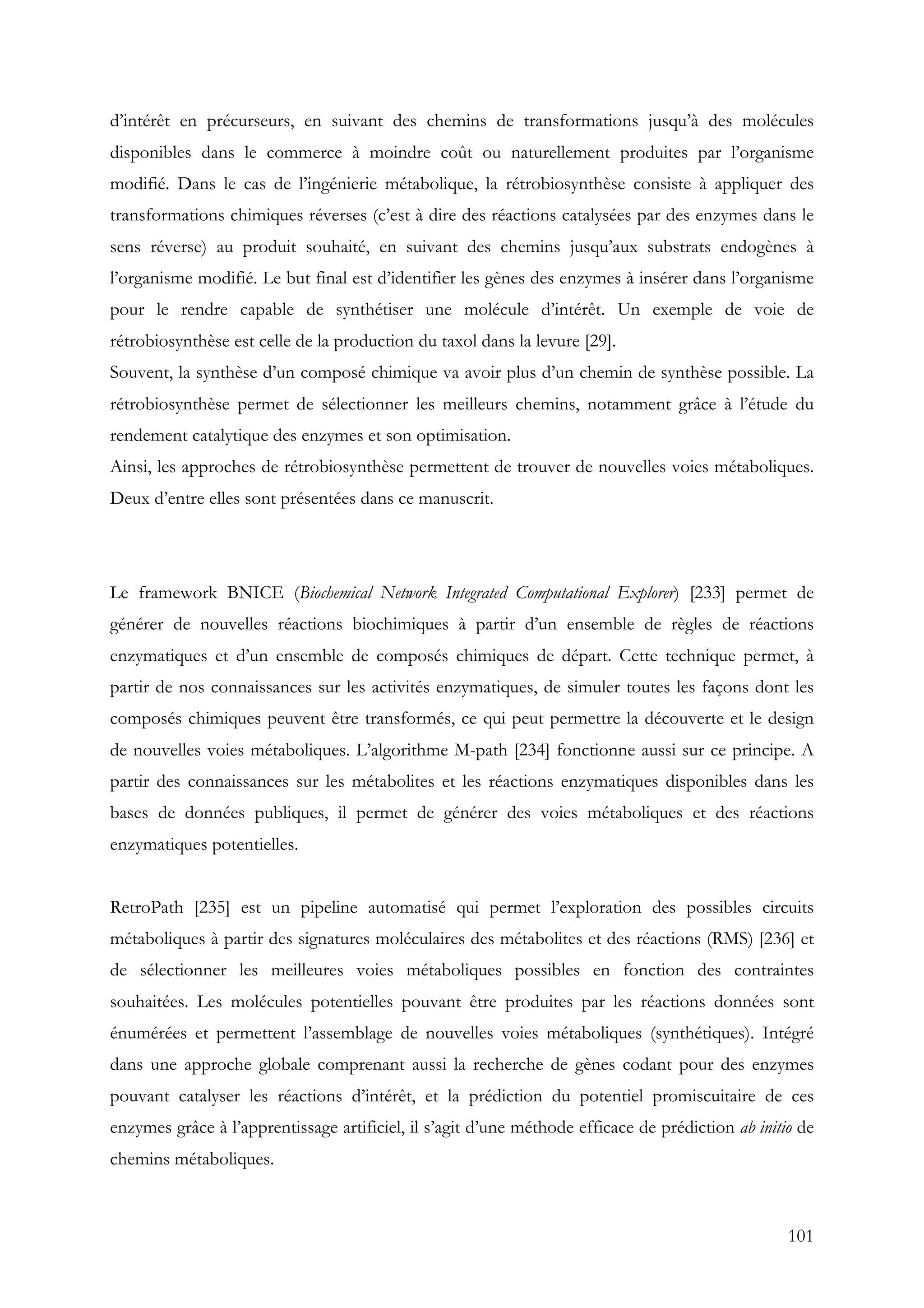 101
d’intérêt en précurseurs, en suivant des chemins de transformations jusqu’à des molécules
disponibles dans le commerce à moindre coût ou naturellement produites par l’organisme
modifié. Dans le cas de l’ingénierie métabolique, la rétrobiosynthèse consiste à appliquer des
transformations chimiques réverses (c’est à dire des réactions catalysées par des enzymes dans le
sens réverse) au produit souhaité, en suivant des chemins jusqu’aux substrats endogènes à
l’organisme modifié. Le but final est d’identifier les gènes des enzymes à insérer dans l’organisme
pour le rendre capable de synthétiser une molécule d’intérêt. Un exemple de voie de
rétrobiosynthèse est celle de la production du taxol dans la levure [29].
Souvent, la synthèse d’un composé chimique va avoir plus d’un chemin de synthèse possible. La
rétrobiosynthèse permet de sélectionner les meilleurs chemins, notamment grâce à l’étude du
rendement catalytique des enzymes et son optimisation.
Ainsi, les approches de rétrobiosynthèse permettent de trouver de nouvelles voies métaboliques.
Deux d’entre elles sont présentées dans ce manuscrit.
Le framework BNICE (Biochemical Network Integrated Computational Explorer) [233] permet de
générer de nouvelles réactions biochimiques à partir d’un ensemble de règles de réactions
enzymatiques et d’un ensemble de composés chimiques de départ. Cette technique permet, à
partir de nos connaissances sur les activités enzymatiques, de simuler toutes les façons dont les
composés chimiques peuvent être transformés, ce qui peut permettre la découverte et le design
de nouvelles voies métaboliques. L’algorithme M-path [234] fonctionne aussi sur ce principe. A
partir des connaissances sur les métabolites et les réactions enzymatiques disponibles dans les
bases de données publiques, il permet de générer des voies métaboliques et des réactions
enzymatiques potentielles.
RetroPath [235] est un pipeline automatisé qui permet l’exploration des possibles circuits
métaboliques à partir des signatures moléculaires des métabolites et des réactions (RMS) [236] et
de sélectionner les meilleures voies métaboliques possibles en fonction des contraintes
souhaitées. Les molécules potentielles pouvant être produites par les réactions données sont
énumérées et permettent l’assemblage de nouvelles voies métaboliques (synthétiques). Intégré
dans une approche globale comprenant aussi la recherche de gènes codant pour des enzymes
pouvant catalyser les réactions d’intérêt, et la prédiction du potentiel promiscuitaire de ces
enzymes grâce à l’apprentissage artificiel, il s’agit d’une méthode efficace de prédiction ab initio de
chemins métaboliques.
 