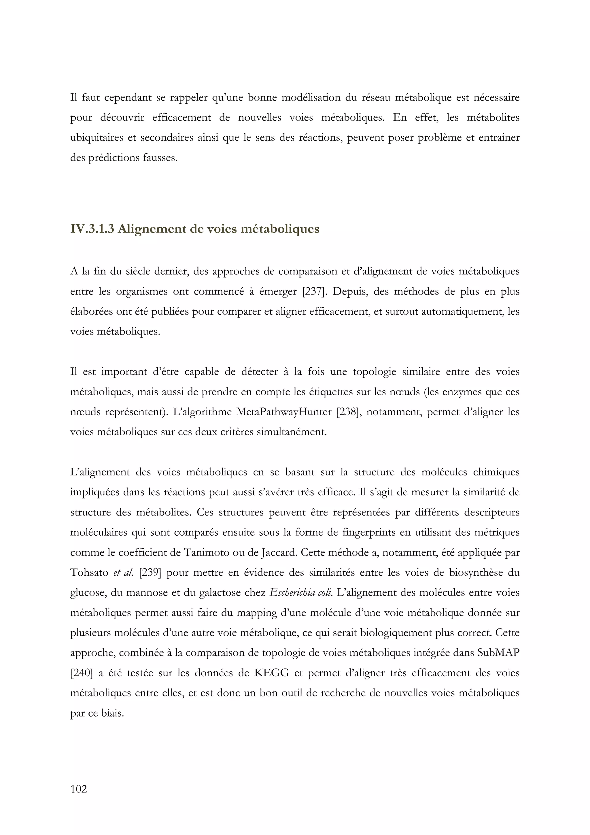 102
Il faut cependant se rappeler qu’une bonne modélisation du réseau métabolique est nécessaire
pour découvrir efficacement de nouvelles voies métaboliques. En effet, les métabolites
ubiquitaires et secondaires ainsi que le sens des réactions, peuvent poser problème et entrainer
des prédictions fausses.
IV.3.1.3 Alignement de voies métaboliques
A la fin du siècle dernier, des approches de comparaison et d’alignement de voies métaboliques
entre les organismes ont commencé à émerger [237]. Depuis, des méthodes de plus en plus
élaborées ont été publiées pour comparer et aligner efficacement, et surtout automatiquement, les
voies métaboliques.
Il est important d’être capable de détecter à la fois une topologie similaire entre des voies
métaboliques, mais aussi de prendre en compte les étiquettes sur les nœuds (les enzymes que ces
nœuds représentent). L’algorithme MetaPathwayHunter [238], notamment, permet d’aligner les
voies métaboliques sur ces deux critères simultanément.
L’alignement des voies métaboliques en se basant sur la structure des molécules chimiques
impliquées dans les réactions peut aussi s’avérer très efficace. Il s’agit de mesurer la similarité de
structure des métabolites. Ces structures peuvent être représentées par différents descripteurs
moléculaires qui sont comparés ensuite sous la forme de fingerprints en utilisant des métriques
comme le coefficient de Tanimoto ou de Jaccard. Cette méthode a, notamment, été appliquée par
Tohsato et al. [239] pour mettre en évidence des similarités entre les voies de biosynthèse du
glucose, du mannose et du galactose chez Escherichia coli. L’alignement des molécules entre voies
métaboliques permet aussi faire du mapping d’une molécule d’une voie métabolique donnée sur
plusieurs molécules d’une autre voie métabolique, ce qui serait biologiquement plus correct. Cette
approche, combinée à la comparaison de topologie de voies métaboliques intégrée dans SubMAP
[240] a été testée sur les données de KEGG et permet d’aligner très efficacement des voies
métaboliques entre elles, et est donc un bon outil de recherche de nouvelles voies métaboliques
par ce biais.
 