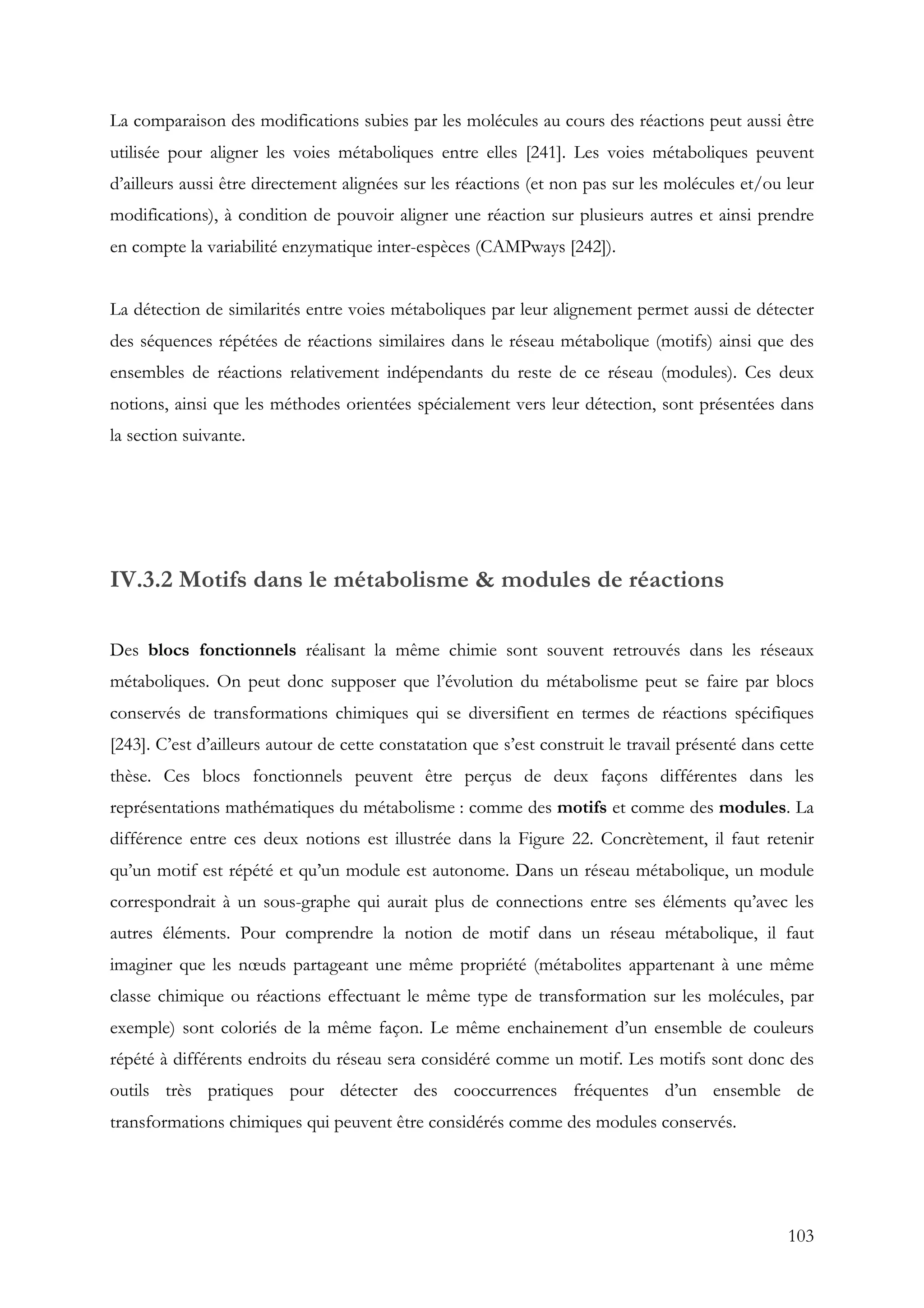 103
La comparaison des modifications subies par les molécules au cours des réactions peut aussi être
utilisée pour aligner les voies métaboliques entre elles [241]. Les voies métaboliques peuvent
d’ailleurs aussi être directement alignées sur les réactions (et non pas sur les molécules et/ou leur
modifications), à condition de pouvoir aligner une réaction sur plusieurs autres et ainsi prendre
en compte la variabilité enzymatique inter-espèces (CAMPways [242]).
La détection de similarités entre voies métaboliques par leur alignement permet aussi de détecter
des séquences répétées de réactions similaires dans le réseau métabolique (motifs) ainsi que des
ensembles de réactions relativement indépendants du reste de ce réseau (modules). Ces deux
notions, ainsi que les méthodes orientées spécialement vers leur détection, sont présentées dans
la section suivante.
IV.3.2 Motifs dans le métabolisme & modules de réactions
Des blocs fonctionnels réalisant la même chimie sont souvent retrouvés dans les réseaux
métaboliques. On peut donc supposer que l’évolution du métabolisme peut se faire par blocs
conservés de transformations chimiques qui se diversifient en termes de réactions spécifiques
[243]. C’est d’ailleurs autour de cette constatation que s’est construit le travail présenté dans cette
thèse. Ces blocs fonctionnels peuvent être perçus de deux façons différentes dans les
représentations mathématiques du métabolisme : comme des motifs et comme des modules. La
différence entre ces deux notions est illustrée dans la Figure 22. Concrètement, il faut retenir
qu’un motif est répété et qu’un module est autonome. Dans un réseau métabolique, un module
correspondrait à un sous-graphe qui aurait plus de connections entre ses éléments qu’avec les
autres éléments. Pour comprendre la notion de motif dans un réseau métabolique, il faut
imaginer que les nœuds partageant une même propriété (métabolites appartenant à une même
classe chimique ou réactions effectuant le même type de transformation sur les molécules, par
exemple) sont coloriés de la même façon. Le même enchainement d’un ensemble de couleurs
répété à différents endroits du réseau sera considéré comme un motif. Les motifs sont donc des
outils très pratiques pour détecter des cooccurrences fréquentes d’un ensemble de
transformations chimiques qui peuvent être considérés comme des modules conservés.
 