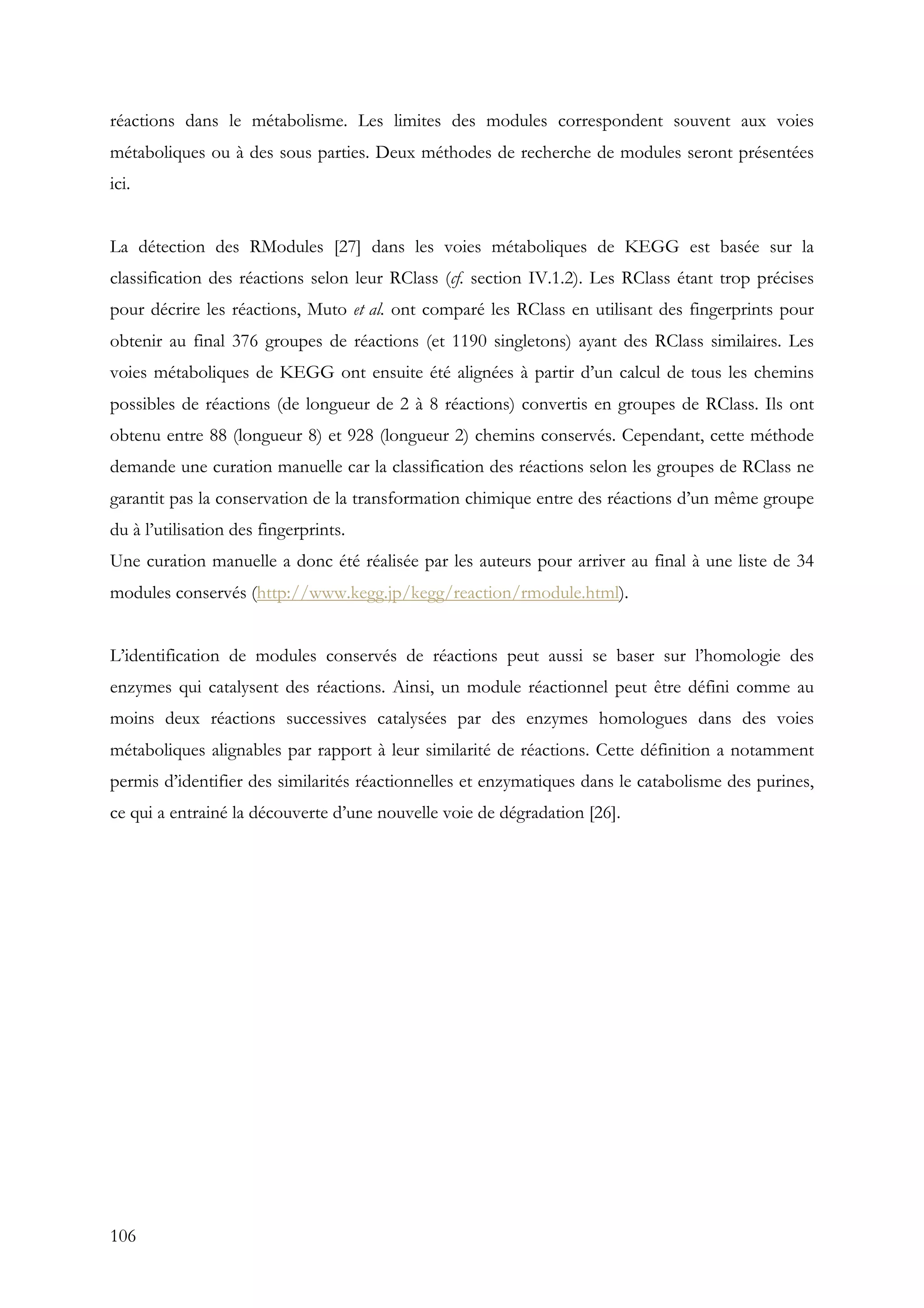 106
réactions dans le métabolisme. Les limites des modules correspondent souvent aux voies
métaboliques ou à des sous parties. Deux méthodes de recherche de modules seront présentées
ici.
La détection des RModules [27] dans les voies métaboliques de KEGG est basée sur la
classification des réactions selon leur RClass (cf. section IV.1.2). Les RClass étant trop précises
pour décrire les réactions, Muto et al. ont comparé les RClass en utilisant des fingerprints pour
obtenir au final 376 groupes de réactions (et 1190 singletons) ayant des RClass similaires. Les
voies métaboliques de KEGG ont ensuite été alignées à partir d’un calcul de tous les chemins
possibles de réactions (de longueur de 2 à 8 réactions) convertis en groupes de RClass. Ils ont
obtenu entre 88 (longueur 8) et 928 (longueur 2) chemins conservés. Cependant, cette méthode
demande une curation manuelle car la classification des réactions selon les groupes de RClass ne
garantit pas la conservation de la transformation chimique entre des réactions d’un même groupe
du à l’utilisation des fingerprints.
Une curation manuelle a donc été réalisée par les auteurs pour arriver au final à une liste de 34
modules conservés (http://www.kegg.jp/kegg/reaction/rmodule.html).
L’identification de modules conservés de réactions peut aussi se baser sur l’homologie des
enzymes qui catalysent des réactions. Ainsi, un module réactionnel peut être défini comme au
moins deux réactions successives catalysées par des enzymes homologues dans des voies
métaboliques alignables par rapport à leur similarité de réactions. Cette définition a notamment
permis d’identifier des similarités réactionnelles et enzymatiques dans le catabolisme des purines,
ce qui a entrainé la découverte d’une nouvelle voie de dégradation [26].
 