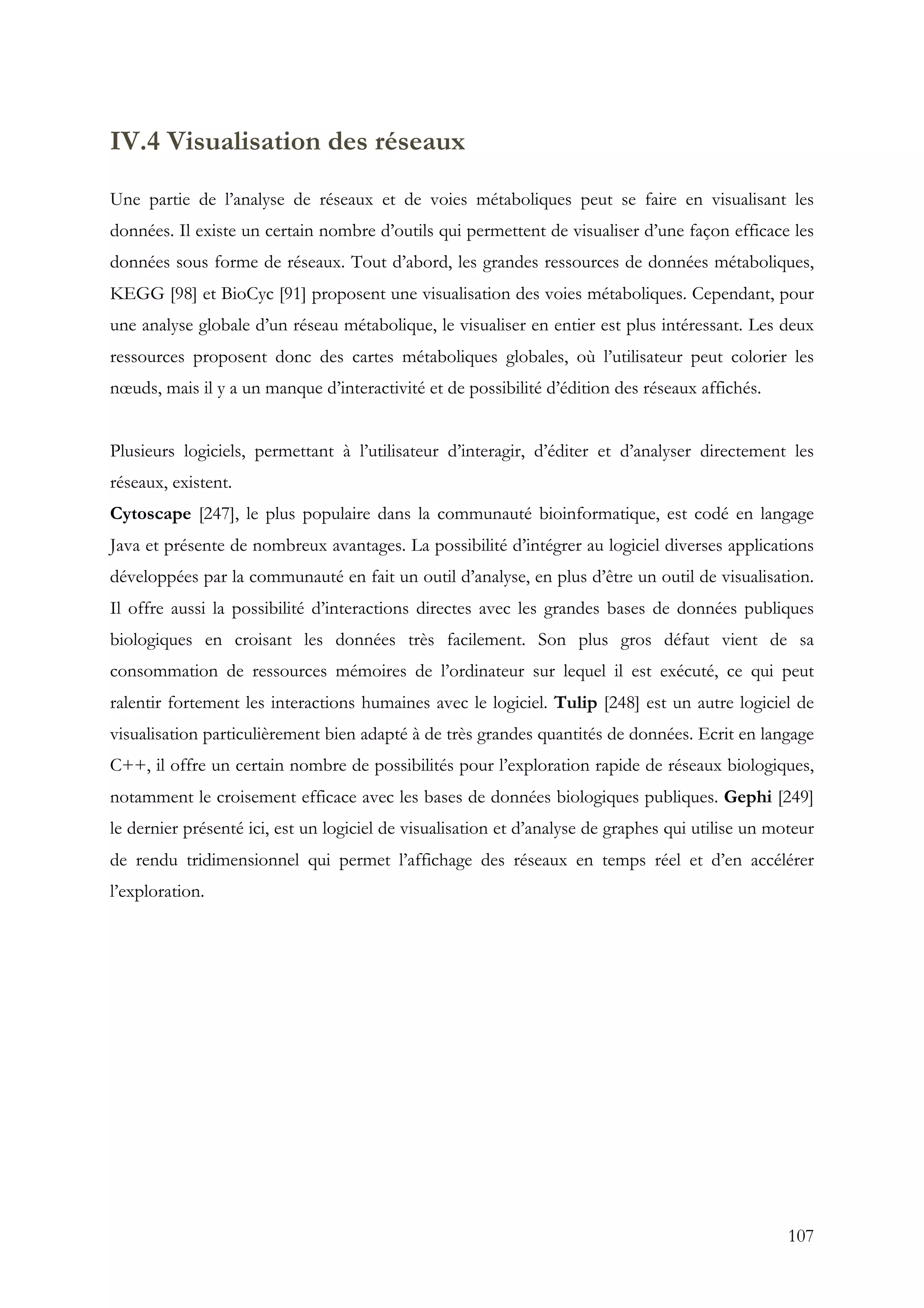 107
IV.4 Visualisation des réseaux
Une partie de l’analyse de réseaux et de voies métaboliques peut se faire en visualisant les
données. Il existe un certain nombre d’outils qui permettent de visualiser d’une façon efficace les
données sous forme de réseaux. Tout d’abord, les grandes ressources de données métaboliques,
KEGG [98] et BioCyc [91] proposent une visualisation des voies métaboliques. Cependant, pour
une analyse globale d’un réseau métabolique, le visualiser en entier est plus intéressant. Les deux
ressources proposent donc des cartes métaboliques globales, où l’utilisateur peut colorier les
nœuds, mais il y a un manque d’interactivité et de possibilité d’édition des réseaux affichés.
Plusieurs logiciels, permettant à l’utilisateur d’interagir, d’éditer et d’analyser directement les
réseaux, existent.
Cytoscape [247], le plus populaire dans la communauté bioinformatique, est codé en langage
Java et présente de nombreux avantages. La possibilité d’intégrer au logiciel diverses applications
développées par la communauté en fait un outil d’analyse, en plus d’être un outil de visualisation.
Il offre aussi la possibilité d’interactions directes avec les grandes bases de données publiques
biologiques en croisant les données très facilement. Son plus gros défaut vient de sa
consommation de ressources mémoires de l’ordinateur sur lequel il est exécuté, ce qui peut
ralentir fortement les interactions humaines avec le logiciel. Tulip [248] est un autre logiciel de
visualisation particulièrement bien adapté à de très grandes quantités de données. Ecrit en langage
C++, il offre un certain nombre de possibilités pour l’exploration rapide de réseaux biologiques,
notamment le croisement efficace avec les bases de données biologiques publiques. Gephi [249]
le dernier présenté ici, est un logiciel de visualisation et d’analyse de graphes qui utilise un moteur
de rendu tridimensionnel qui permet l’affichage des réseaux en temps réel et d’en accélérer
l’exploration.
 