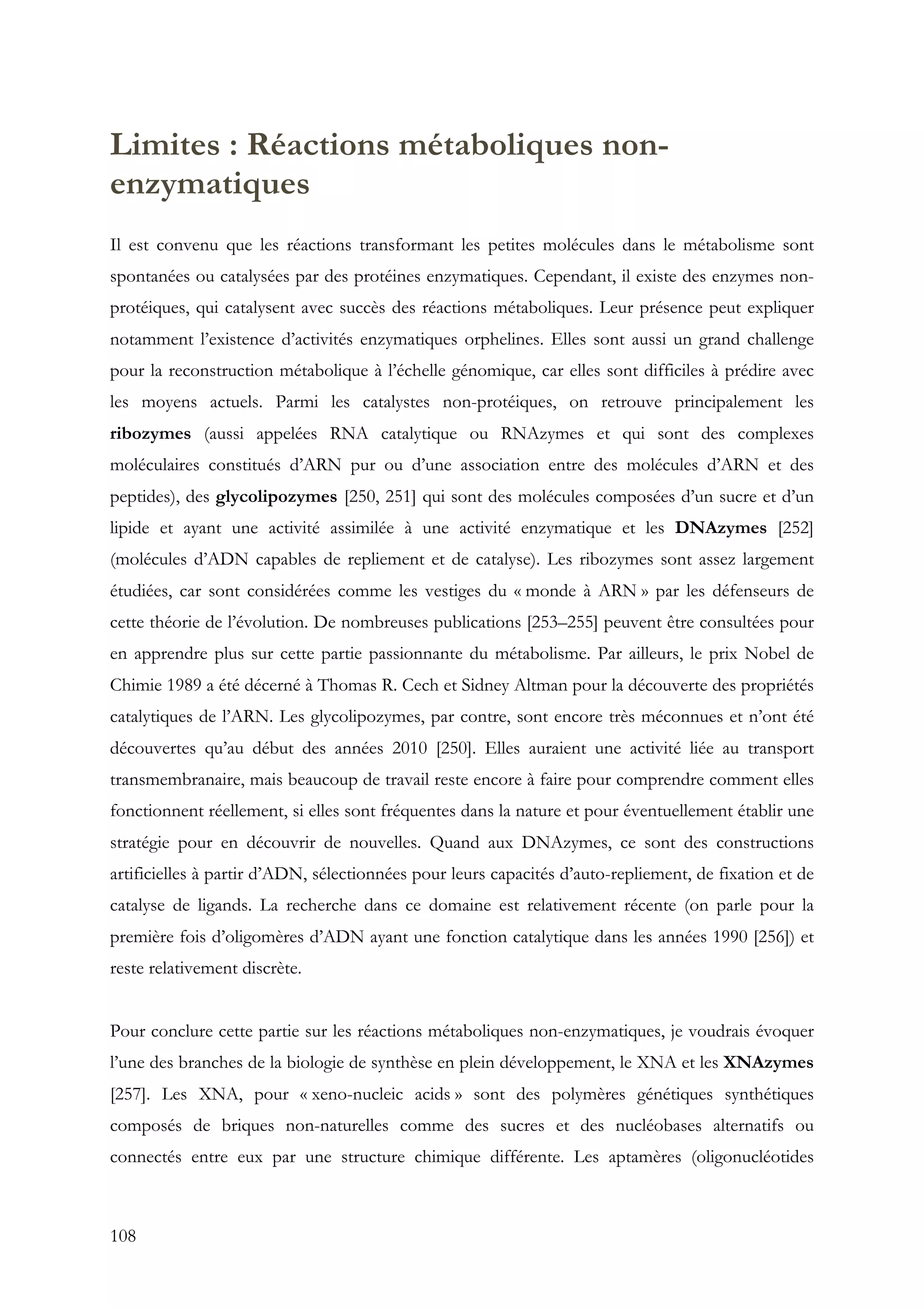 108
Limites : Réactions métaboliques non-
enzymatiques
Il est convenu que les réactions transformant les petites molécules dans le métabolisme sont
spontanées ou catalysées par des protéines enzymatiques. Cependant, il existe des enzymes non-
protéiques, qui catalysent avec succès des réactions métaboliques. Leur présence peut expliquer
notamment l’existence d’activités enzymatiques orphelines. Elles sont aussi un grand challenge
pour la reconstruction métabolique à l’échelle génomique, car elles sont difficiles à prédire avec
les moyens actuels. Parmi les catalystes non-protéiques, on retrouve principalement les
ribozymes (aussi appelées RNA catalytique ou RNAzymes et qui sont des complexes
moléculaires constitués d’ARN pur ou d’une association entre des molécules d’ARN et des
peptides), des glycolipozymes [250, 251] qui sont des molécules composées d’un sucre et d’un
lipide et ayant une activité assimilée à une activité enzymatique et les DNAzymes [252]
(molécules d’ADN capables de repliement et de catalyse). Les ribozymes sont assez largement
étudiées, car sont considérées comme les vestiges du « monde à ARN » par les défenseurs de
cette théorie de l’évolution. De nombreuses publications [253–255] peuvent être consultées pour
en apprendre plus sur cette partie passionnante du métabolisme. Par ailleurs, le prix Nobel de
Chimie 1989 a été décerné à Thomas R. Cech et Sidney Altman pour la découverte des propriétés
catalytiques de l’ARN. Les glycolipozymes, par contre, sont encore très méconnues et n’ont été
découvertes qu’au début des années 2010 [250]. Elles auraient une activité liée au transport
transmembranaire, mais beaucoup de travail reste encore à faire pour comprendre comment elles
fonctionnent réellement, si elles sont fréquentes dans la nature et pour éventuellement établir une
stratégie pour en découvrir de nouvelles. Quand aux DNAzymes, ce sont des constructions
artificielles à partir d’ADN, sélectionnées pour leurs capacités d’auto-repliement, de fixation et de
catalyse de ligands. La recherche dans ce domaine est relativement récente (on parle pour la
première fois d’oligomères d’ADN ayant une fonction catalytique dans les années 1990 [256]) et
reste relativement discrète.
Pour conclure cette partie sur les réactions métaboliques non-enzymatiques, je voudrais évoquer
l’une des branches de la biologie de synthèse en plein développement, le XNA et les XNAzymes
[257]. Les XNA, pour « xeno-nucleic acids » sont des polymères génétiques synthétiques
composés de briques non-naturelles comme des sucres et des nucléobases alternatifs ou
connectés entre eux par une structure chimique différente. Les aptamères (oligonucléotides
 