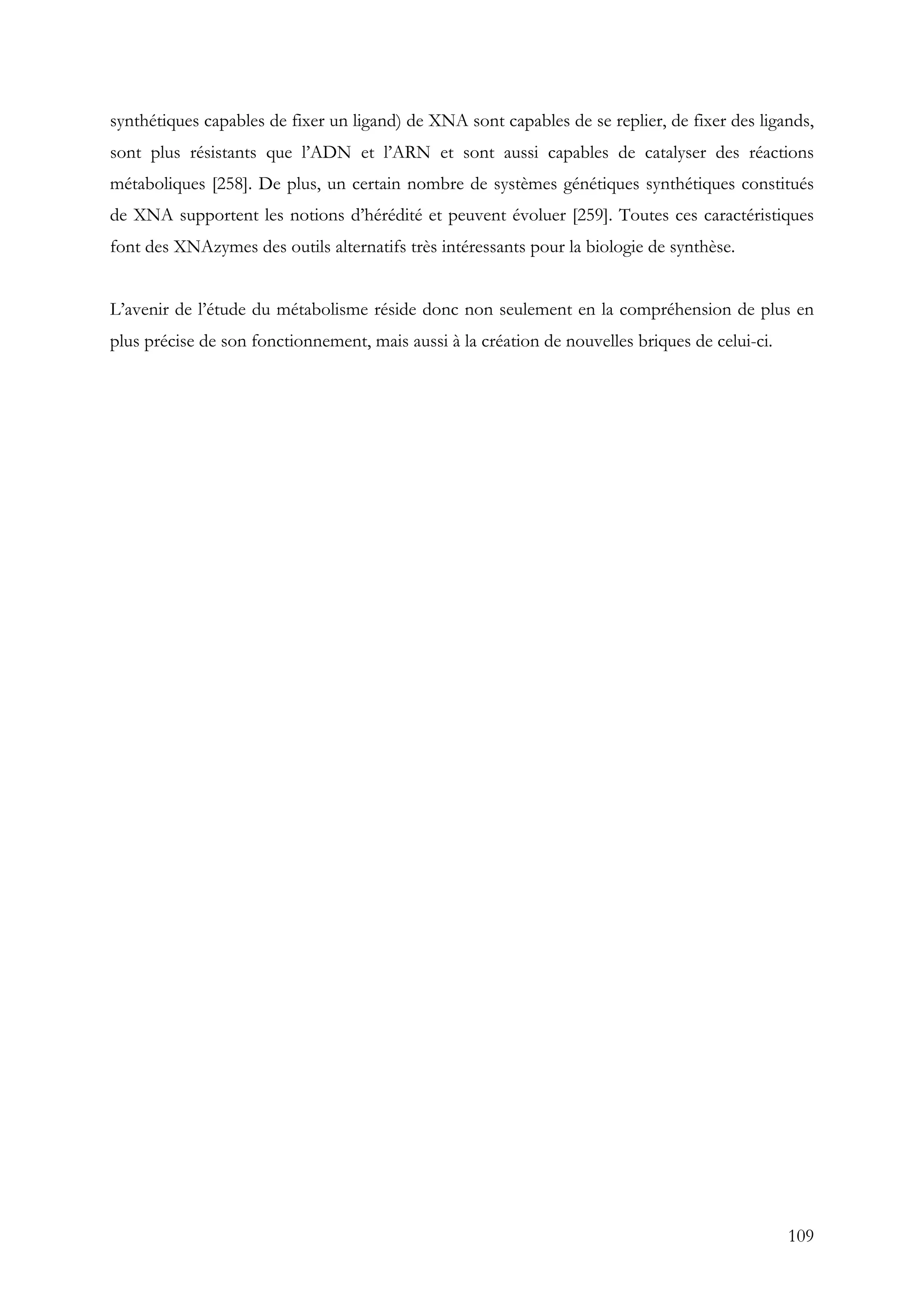 109
synthétiques capables de fixer un ligand) de XNA sont capables de se replier, de fixer des ligands,
sont plus résistants que l’ADN et l’ARN et sont aussi capables de catalyser des réactions
métaboliques [258]. De plus, un certain nombre de systèmes génétiques synthétiques constitués
de XNA supportent les notions d’hérédité et peuvent évoluer [259]. Toutes ces caractéristiques
font des XNAzymes des outils alternatifs très intéressants pour la biologie de synthèse.
L’avenir de l’étude du métabolisme réside donc non seulement en la compréhension de plus en
plus précise de son fonctionnement, mais aussi à la création de nouvelles briques de celui-ci.
 