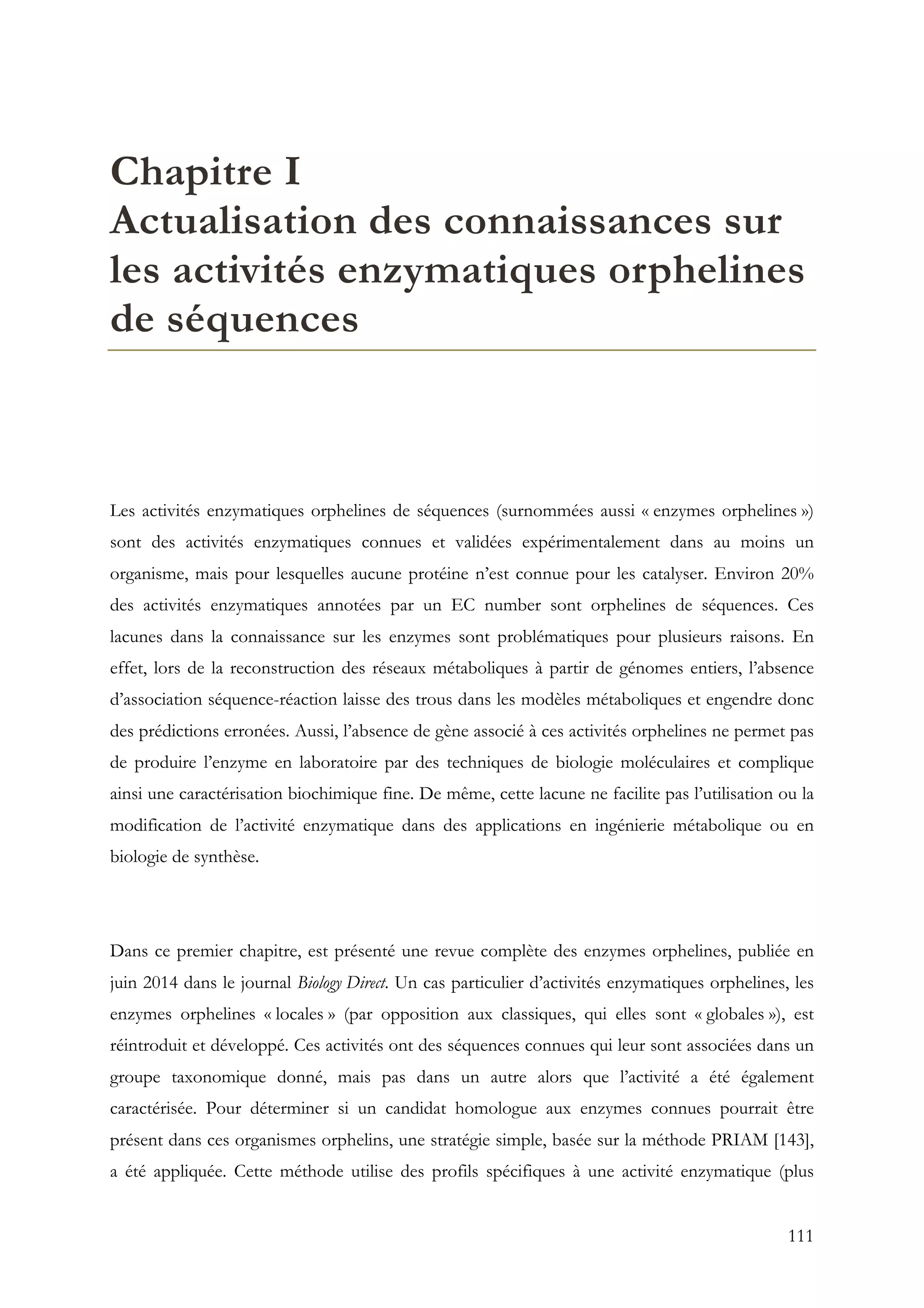 111
Chapitre I
Actualisation des connaissances sur
les activités enzymatiques orphelines
de séquences
Les activités enzymatiques orphelines de séquences (surnommées aussi « enzymes orphelines »)
sont des activités enzymatiques connues et validées expérimentalement dans au moins un
organisme, mais pour lesquelles aucune protéine n’est connue pour les catalyser. Environ 20%
des activités enzymatiques annotées par un EC number sont orphelines de séquences. Ces
lacunes dans la connaissance sur les enzymes sont problématiques pour plusieurs raisons. En
effet, lors de la reconstruction des réseaux métaboliques à partir de génomes entiers, l’absence
d’association séquence-réaction laisse des trous dans les modèles métaboliques et engendre donc
des prédictions erronées. Aussi, l’absence de gène associé à ces activités orphelines ne permet pas
de produire l’enzyme en laboratoire par des techniques de biologie moléculaires et complique
ainsi une caractérisation biochimique fine. De même, cette lacune ne facilite pas l’utilisation ou la
modification de l’activité enzymatique dans des applications en ingénierie métabolique ou en
biologie de synthèse.
Dans ce premier chapitre, est présenté une revue complète des enzymes orphelines, publiée en
juin 2014 dans le journal Biology Direct. Un cas particulier d’activités enzymatiques orphelines, les
enzymes orphelines « locales » (par opposition aux classiques, qui elles sont « globales »), est
réintroduit et développé. Ces activités ont des séquences connues qui leur sont associées dans un
groupe taxonomique donné, mais pas dans un autre alors que l’activité a été également
caractérisée. Pour déterminer si un candidat homologue aux enzymes connues pourrait être
présent dans ces organismes orphelins, une stratégie simple, basée sur la méthode PRIAM [143],
a été appliquée. Cette méthode utilise des profils spécifiques à une activité enzymatique (plus
 