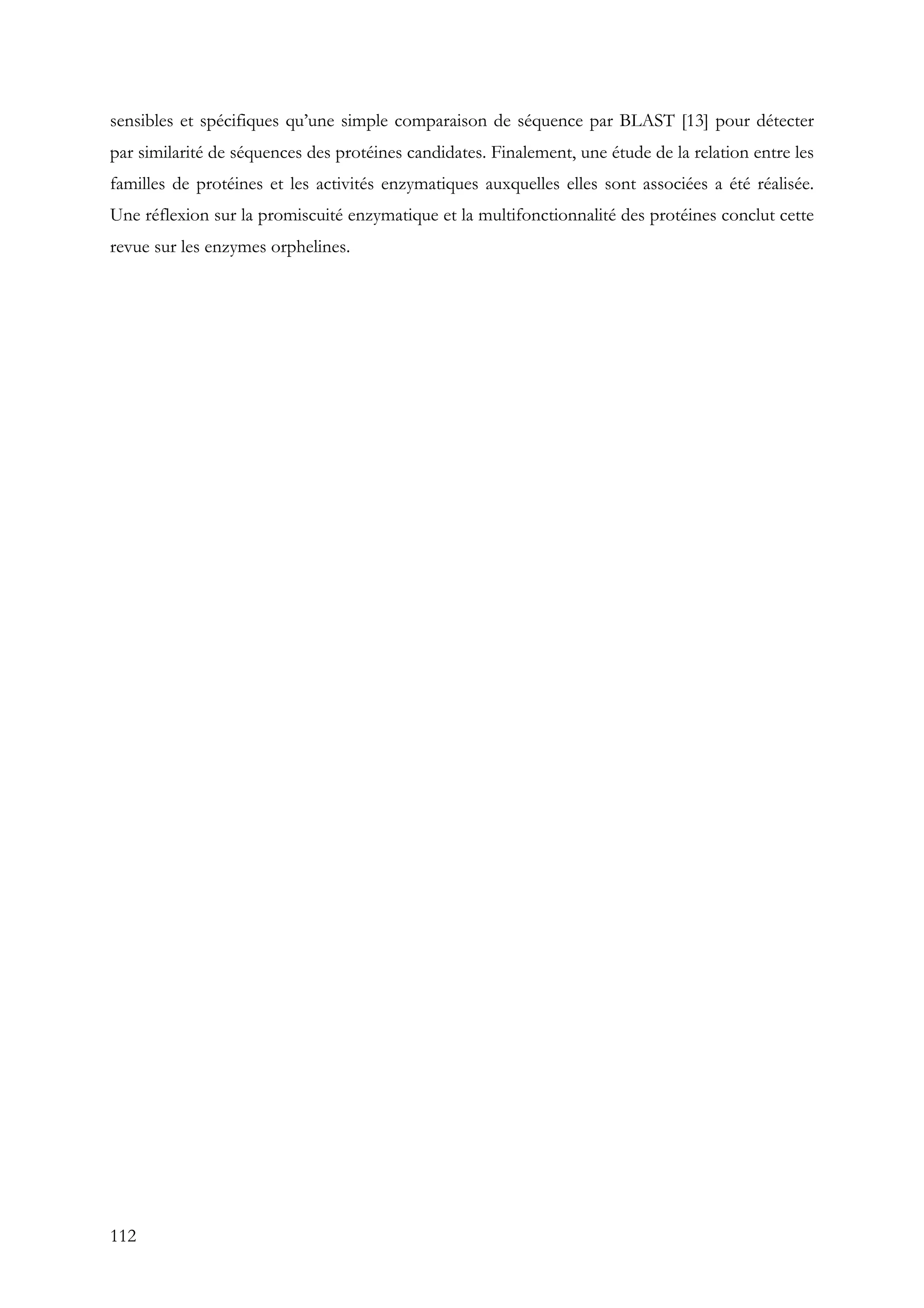 112
sensibles et spécifiques qu’une simple comparaison de séquence par BLAST [13] pour détecter
par similarité de séquences des protéines candidates. Finalement, une étude de la relation entre les
familles de protéines et les activités enzymatiques auxquelles elles sont associées a été réalisée.
Une réflexion sur la promiscuité enzymatique et la multifonctionnalité des protéines conclut cette
revue sur les enzymes orphelines.
 