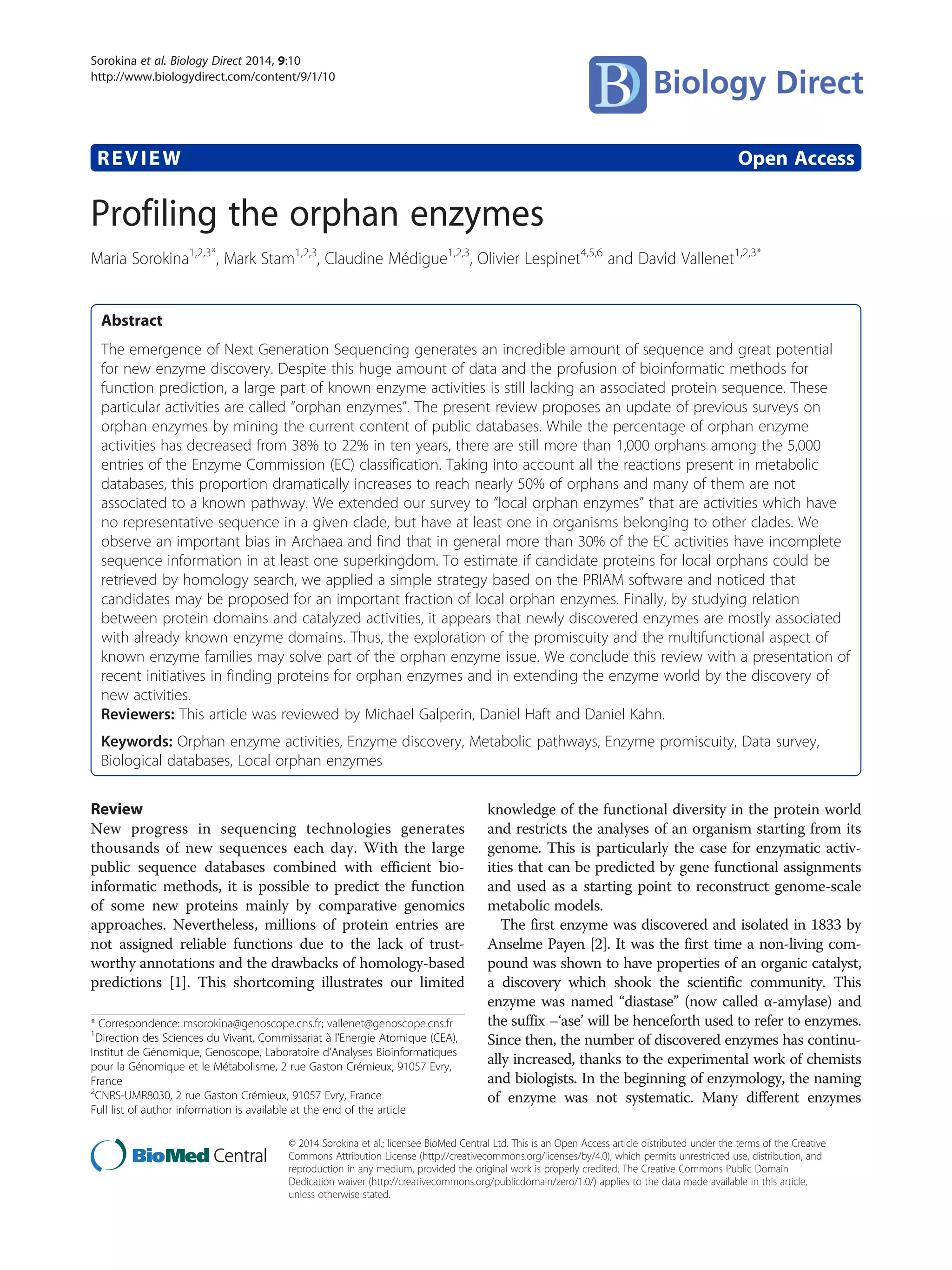 REVIEW Open Access
Profiling the orphan enzymes
Maria Sorokina1,2,3*
, Mark Stam1,2,3
, Claudine Médigue1,2,3
, Olivier Lespinet4,5,6
and David Vallenet1,2,3*
Abstract
The emergence of Next Generation Sequencing generates an incredible amount of sequence and great potential
for new enzyme discovery. Despite this huge amount of data and the profusion of bioinformatic methods for
function prediction, a large part of known enzyme activities is still lacking an associated protein sequence. These
particular activities are called “orphan enzymes”. The present review proposes an update of previous surveys on
orphan enzymes by mining the current content of public databases. While the percentage of orphan enzyme
activities has decreased from 38% to 22% in ten years, there are still more than 1,000 orphans among the 5,000
entries of the Enzyme Commission (EC) classification. Taking into account all the reactions present in metabolic
databases, this proportion dramatically increases to reach nearly 50% of orphans and many of them are not
associated to a known pathway. We extended our survey to “local orphan enzymes” that are activities which have
no representative sequence in a given clade, but have at least one in organisms belonging to other clades. We
observe an important bias in Archaea and find that in general more than 30% of the EC activities have incomplete
sequence information in at least one superkingdom. To estimate if candidate proteins for local orphans could be
retrieved by homology search, we applied a simple strategy based on the PRIAM software and noticed that
candidates may be proposed for an important fraction of local orphan enzymes. Finally, by studying relation
between protein domains and catalyzed activities, it appears that newly discovered enzymes are mostly associated
with already known enzyme domains. Thus, the exploration of the promiscuity and the multifunctional aspect of
known enzyme families may solve part of the orphan enzyme issue. We conclude this review with a presentation of
recent initiatives in finding proteins for orphan enzymes and in extending the enzyme world by the discovery of
new activities.
Reviewers: This article was reviewed by Michael Galperin, Daniel Haft and Daniel Kahn.
Keywords: Orphan enzyme activities, Enzyme discovery, Metabolic pathways, Enzyme promiscuity, Data survey,
Biological databases, Local orphan enzymes
Review
New progress in sequencing technologies generates
thousands of new sequences each day. With the large
public sequence databases combined with efficient bio-
informatic methods, it is possible to predict the function
of some new proteins mainly by comparative genomics
approaches. Nevertheless, millions of protein entries are
not assigned reliable functions due to the lack of trust-
worthy annotations and the drawbacks of homology-based
predictions [1]. This shortcoming illustrates our limited
knowledge of the functional diversity in the protein world
and restricts the analyses of an organism starting from its
genome. This is particularly the case for enzymatic activ-
ities that can be predicted by gene functional assignments
and used as a starting point to reconstruct genome-scale
metabolic models.
The first enzyme was discovered and isolated in 1833 by
Anselme Payen [2]. It was the first time a non-living com-
pound was shown to have properties of an organic catalyst,
a discovery which shook the scientific community. This
enzyme was named “diastase” (now called α-amylase) and
the suffix –‘ase’ will be henceforth used to refer to enzymes.
Since then, the number of discovered enzymes has continu-
ally increased, thanks to the experimental work of chemists
and biologists. In the beginning of enzymology, the naming
of enzyme was not systematic. Many different enzymes
* Correspondence: msorokina@genoscope.cns.fr; vallenet@genoscope.cns.fr
1
Direction des Sciences du Vivant, Commissariat à l’Energie Atomique (CEA),
Institut de Génomique, Genoscope, Laboratoire d’Analyses Bioinformatiques
pour la Génomique et le Métabolisme, 2 rue Gaston Crémieux, 91057 Evry,
France
2
CNRS-UMR8030, 2 rue Gaston Crémieux, 91057 Evry, France
Full list of author information is available at the end of the article
© 2014 Sorokina et al.; licensee BioMed Central Ltd. This is an Open Access article distributed under the terms of the Creative
Commons Attribution License (http://creativecommons.org/licenses/by/4.0), which permits unrestricted use, distribution, and
reproduction in any medium, provided the original work is properly credited. The Creative Commons Public Domain
Dedication waiver (http://creativecommons.org/publicdomain/zero/1.0/) applies to the data made available in this article,
unless otherwise stated.
Sorokina et al. Biology Direct 2014, 9:10
http://www.biologydirect.com/content/9/1/10
 