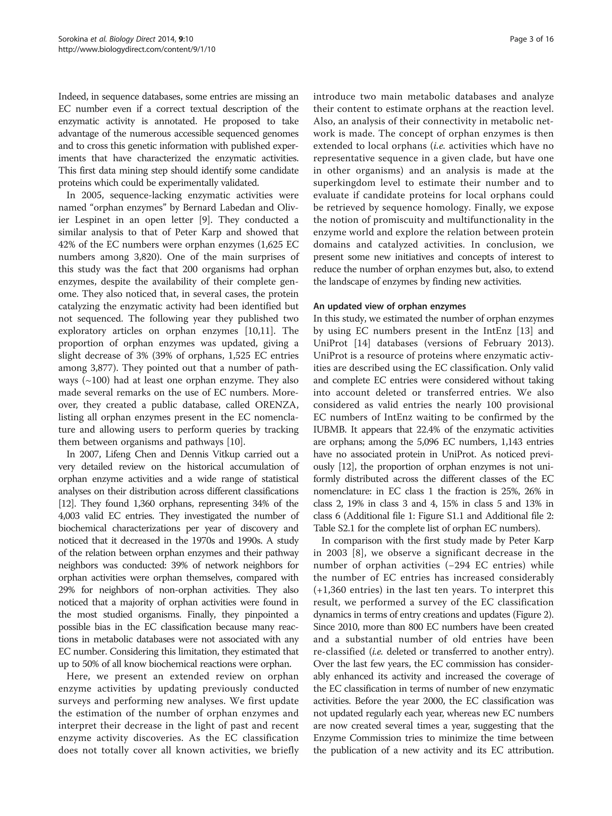 Indeed, in sequence databases, some entries are missing an
EC number even if a correct textual description of the
enzymatic activity is annotated. He proposed to take
advantage of the numerous accessible sequenced genomes
and to cross this genetic information with published exper-
iments that have characterized the enzymatic activities.
This first data mining step should identify some candidate
proteins which could be experimentally validated.
In 2005, sequence-lacking enzymatic activities were
named “orphan enzymes” by Bernard Labedan and Oliv-
ier Lespinet in an open letter [9]. They conducted a
similar analysis to that of Peter Karp and showed that
42% of the EC numbers were orphan enzymes (1,625 EC
numbers among 3,820). One of the main surprises of
this study was the fact that 200 organisms had orphan
enzymes, despite the availability of their complete gen-
ome. They also noticed that, in several cases, the protein
catalyzing the enzymatic activity had been identified but
not sequenced. The following year they published two
exploratory articles on orphan enzymes [10,11]. The
proportion of orphan enzymes was updated, giving a
slight decrease of 3% (39% of orphans, 1,525 EC entries
among 3,877). They pointed out that a number of path-
ways (~100) had at least one orphan enzyme. They also
made several remarks on the use of EC numbers. More-
over, they created a public database, called ORENZA,
listing all orphan enzymes present in the EC nomencla-
ture and allowing users to perform queries by tracking
them between organisms and pathways [10].
In 2007, Lifeng Chen and Dennis Vitkup carried out a
very detailed review on the historical accumulation of
orphan enzyme activities and a wide range of statistical
analyses on their distribution across different classifications
[12]. They found 1,360 orphans, representing 34% of the
4,003 valid EC entries. They investigated the number of
biochemical characterizations per year of discovery and
noticed that it decreased in the 1970s and 1990s. A study
of the relation between orphan enzymes and their pathway
neighbors was conducted: 39% of network neighbors for
orphan activities were orphan themselves, compared with
29% for neighbors of non-orphan activities. They also
noticed that a majority of orphan activities were found in
the most studied organisms. Finally, they pinpointed a
possible bias in the EC classification because many reac-
tions in metabolic databases were not associated with any
EC number. Considering this limitation, they estimated that
up to 50% of all know biochemical reactions were orphan.
Here, we present an extended review on orphan
enzyme activities by updating previously conducted
surveys and performing new analyses. We first update
the estimation of the number of orphan enzymes and
interpret their decrease in the light of past and recent
enzyme activity discoveries. As the EC classification
does not totally cover all known activities, we briefly
introduce two main metabolic databases and analyze
their content to estimate orphans at the reaction level.
Also, an analysis of their connectivity in metabolic net-
work is made. The concept of orphan enzymes is then
extended to local orphans (i.e. activities which have no
representative sequence in a given clade, but have one
in other organisms) and an analysis is made at the
superkingdom level to estimate their number and to
evaluate if candidate proteins for local orphans could
be retrieved by sequence homology. Finally, we expose
the notion of promiscuity and multifunctionality in the
enzyme world and explore the relation between protein
domains and catalyzed activities. In conclusion, we
present some new initiatives and concepts of interest to
reduce the number of orphan enzymes but, also, to extend
the landscape of enzymes by finding new activities.
An updated view of orphan enzymes
In this study, we estimated the number of orphan enzymes
by using EC numbers present in the IntEnz [13] and
UniProt [14] databases (versions of February 2013).
UniProt is a resource of proteins where enzymatic activ-
ities are described using the EC classification. Only valid
and complete EC entries were considered without taking
into account deleted or transferred entries. We also
considered as valid entries the nearly 100 provisional
EC numbers of IntEnz waiting to be confirmed by the
IUBMB. It appears that 22.4% of the enzymatic activities
are orphans; among the 5,096 EC numbers, 1,143 entries
have no associated protein in UniProt. As noticed previ-
ously [12], the proportion of orphan enzymes is not uni-
formly distributed across the different classes of the EC
nomenclature: in EC class 1 the fraction is 25%, 26% in
class 2, 19% in class 3 and 4, 15% in class 5 and 13% in
class 6 (Additional file 1: Figure S1.1 and Additional file 2:
Table S2.1 for the complete list of orphan EC numbers).
In comparison with the first study made by Peter Karp
in 2003 [8], we observe a significant decrease in the
number of orphan activities (−294 EC entries) while
the number of EC entries has increased considerably
(+1,360 entries) in the last ten years. To interpret this
result, we performed a survey of the EC classification
dynamics in terms of entry creations and updates (Figure 2).
Since 2010, more than 800 EC numbers have been created
and a substantial number of old entries have been
re-classified (i.e. deleted or transferred to another entry).
Over the last few years, the EC commission has consider-
ably enhanced its activity and increased the coverage of
the EC classification in terms of number of new enzymatic
activities. Before the year 2000, the EC classification was
not updated regularly each year, whereas new EC numbers
are now created several times a year, suggesting that the
Enzyme Commission tries to minimize the time between
the publication of a new activity and its EC attribution.
Sorokina et al. Biology Direct 2014, 9:10 Page 3 of 16
http://www.biologydirect.com/content/9/1/10
 