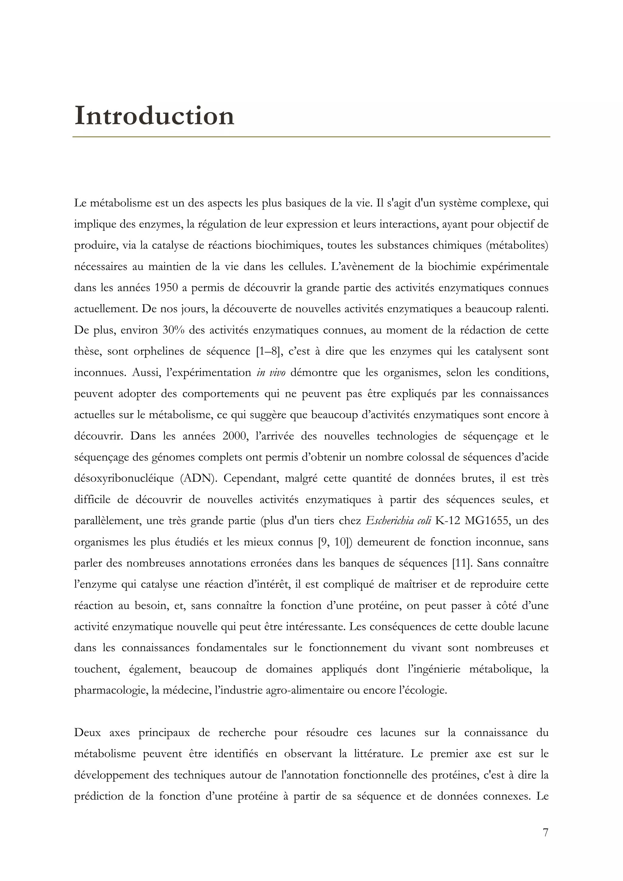 7
Introduction
Le métabolisme est un des aspects les plus basiques de la vie. Il s'agit d'un système complexe, qui
implique des enzymes, la régulation de leur expression et leurs interactions, ayant pour objectif de
produire, via la catalyse de réactions biochimiques, toutes les substances chimiques (métabolites)
nécessaires au maintien de la vie dans les cellules. L’avènement de la biochimie expérimentale
dans les années 1950 a permis de découvrir la grande partie des activités enzymatiques connues
actuellement. De nos jours, la découverte de nouvelles activités enzymatiques a beaucoup ralenti.
De plus, environ 30% des activités enzymatiques connues, au moment de la rédaction de cette
thèse, sont orphelines de séquence [1–8], c’est à dire que les enzymes qui les catalysent sont
inconnues. Aussi, l’expérimentation in vivo démontre que les organismes, selon les conditions,
peuvent adopter des comportements qui ne peuvent pas être expliqués par les connaissances
actuelles sur le métabolisme, ce qui suggère que beaucoup d’activités enzymatiques sont encore à
découvrir. Dans les années 2000, l’arrivée des nouvelles technologies de séquençage et le
séquençage des génomes complets ont permis d’obtenir un nombre colossal de séquences d’acide
désoxyribonucléique (ADN). Cependant, malgré cette quantité de données brutes, il est très
difficile de découvrir de nouvelles activités enzymatiques à partir des séquences seules, et
parallèlement, une très grande partie (plus d'un tiers chez Escherichia coli K-12 MG1655, un des
organismes les plus étudiés et les mieux connus [9, 10]) demeurent de fonction inconnue, sans
parler des nombreuses annotations erronées dans les banques de séquences [11]. Sans connaître
l’enzyme qui catalyse une réaction d’intérêt, il est compliqué de maîtriser et de reproduire cette
réaction au besoin, et, sans connaître la fonction d’une protéine, on peut passer à côté d’une
activité enzymatique nouvelle qui peut être intéressante. Les conséquences de cette double lacune
dans les connaissances fondamentales sur le fonctionnement du vivant sont nombreuses et
touchent, également, beaucoup de domaines appliqués dont l’ingénierie métabolique, la
pharmacologie, la médecine, l’industrie agro-alimentaire ou encore l’écologie.
Deux axes principaux de recherche pour résoudre ces lacunes sur la connaissance du
métabolisme peuvent être identifiés en observant la littérature. Le premier axe est sur le
développement des techniques autour de l'annotation fonctionnelle des protéines, c'est à dire la
prédiction de la fonction d’une protéine à partir de sa séquence et de données connexes. Le
 
