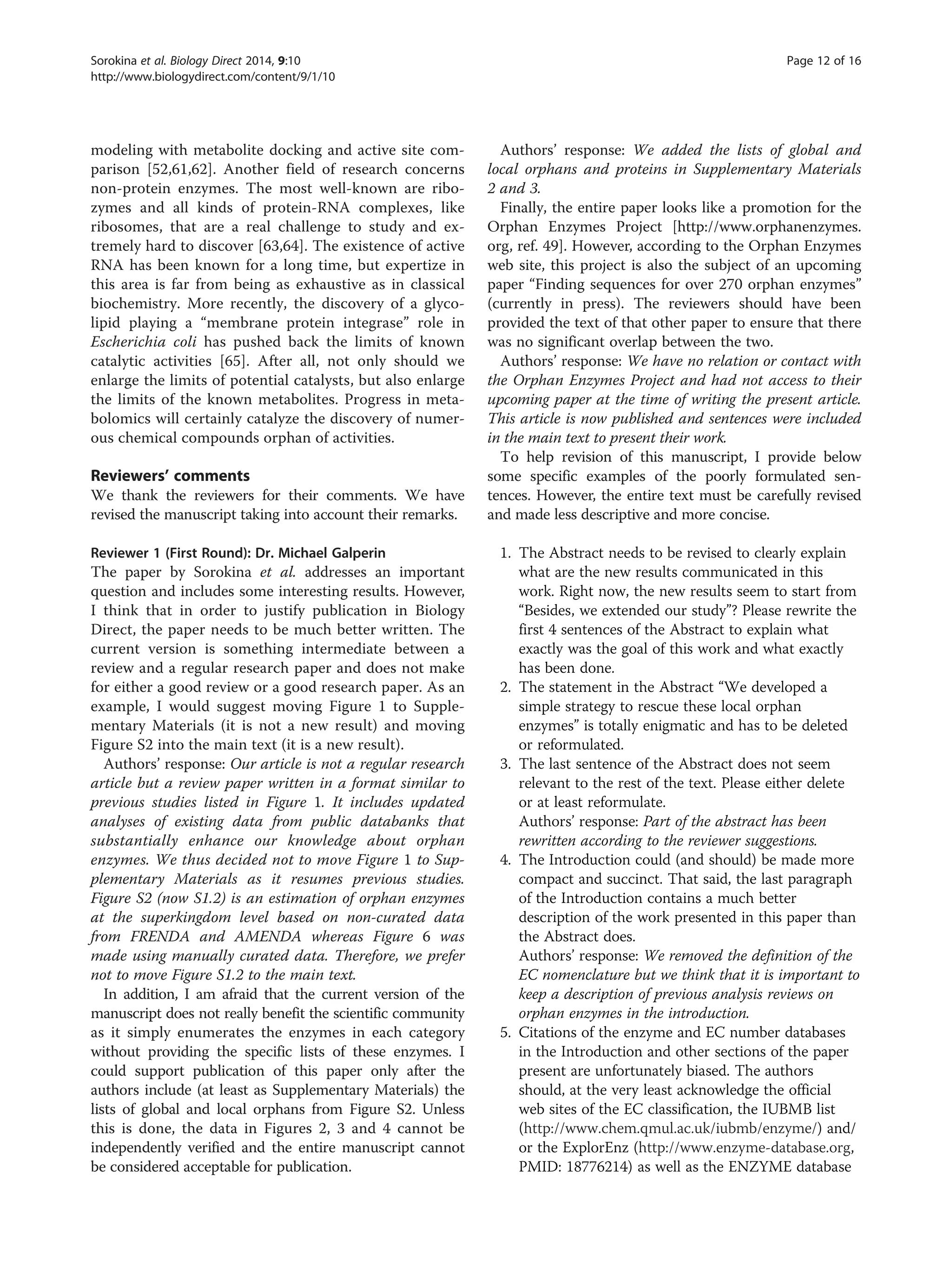 modeling with metabolite docking and active site com-
parison [52,61,62]. Another field of research concerns
non-protein enzymes. The most well-known are ribo-
zymes and all kinds of protein-RNA complexes, like
ribosomes, that are a real challenge to study and ex-
tremely hard to discover [63,64]. The existence of active
RNA has been known for a long time, but expertize in
this area is far from being as exhaustive as in classical
biochemistry. More recently, the discovery of a glyco-
lipid playing a “membrane protein integrase” role in
Escherichia coli has pushed back the limits of known
catalytic activities [65]. After all, not only should we
enlarge the limits of potential catalysts, but also enlarge
the limits of the known metabolites. Progress in meta-
bolomics will certainly catalyze the discovery of numer-
ous chemical compounds orphan of activities.
Reviewers’ comments
We thank the reviewers for their comments. We have
revised the manuscript taking into account their remarks.
Reviewer 1 (First Round): Dr. Michael Galperin
The paper by Sorokina et al. addresses an important
question and includes some interesting results. However,
I think that in order to justify publication in Biology
Direct, the paper needs to be much better written. The
current version is something intermediate between a
review and a regular research paper and does not make
for either a good review or a good research paper. As an
example, I would suggest moving Figure 1 to Supple-
mentary Materials (it is not a new result) and moving
Figure S2 into the main text (it is a new result).
Authors’ response: Our article is not a regular research
article but a review paper written in a format similar to
previous studies listed in Figure 1. It includes updated
analyses of existing data from public databanks that
substantially enhance our knowledge about orphan
enzymes. We thus decided not to move Figure 1 to Sup-
plementary Materials as it resumes previous studies.
Figure S2 (now S1.2) is an estimation of orphan enzymes
at the superkingdom level based on non-curated data
from FRENDA and AMENDA whereas Figure 6 was
made using manually curated data. Therefore, we prefer
not to move Figure S1.2 to the main text.
In addition, I am afraid that the current version of the
manuscript does not really benefit the scientific community
as it simply enumerates the enzymes in each category
without providing the specific lists of these enzymes. I
could support publication of this paper only after the
authors include (at least as Supplementary Materials) the
lists of global and local orphans from Figure S2. Unless
this is done, the data in Figures 2, 3 and 4 cannot be
independently verified and the entire manuscript cannot
be considered acceptable for publication.
Authors’ response: We added the lists of global and
local orphans and proteins in Supplementary Materials
2 and 3.
Finally, the entire paper looks like a promotion for the
Orphan Enzymes Project [http://www.orphanenzymes.
org, ref. 49]. However, according to the Orphan Enzymes
web site, this project is also the subject of an upcoming
paper “Finding sequences for over 270 orphan enzymes”
(currently in press). The reviewers should have been
provided the text of that other paper to ensure that there
was no significant overlap between the two.
Authors’ response: We have no relation or contact with
the Orphan Enzymes Project and had not access to their
upcoming paper at the time of writing the present article.
This article is now published and sentences were included
in the main text to present their work.
To help revision of this manuscript, I provide below
some specific examples of the poorly formulated sen-
tences. However, the entire text must be carefully revised
and made less descriptive and more concise.
1. The Abstract needs to be revised to clearly explain
what are the new results communicated in this
work. Right now, the new results seem to start from
“Besides, we extended our study”? Please rewrite the
first 4 sentences of the Abstract to explain what
exactly was the goal of this work and what exactly
has been done.
2. The statement in the Abstract “We developed a
simple strategy to rescue these local orphan
enzymes” is totally enigmatic and has to be deleted
or reformulated.
3. The last sentence of the Abstract does not seem
relevant to the rest of the text. Please either delete
or at least reformulate.
Authors’ response: Part of the abstract has been
rewritten according to the reviewer suggestions.
4. The Introduction could (and should) be made more
compact and succinct. That said, the last paragraph
of the Introduction contains a much better
description of the work presented in this paper than
the Abstract does.
Authors’ response: We removed the definition of the
EC nomenclature but we think that it is important to
keep a description of previous analysis reviews on
orphan enzymes in the introduction.
5. Citations of the enzyme and EC number databases
in the Introduction and other sections of the paper
present are unfortunately biased. The authors
should, at the very least acknowledge the official
web sites of the EC classification, the IUBMB list
(http://www.chem.qmul.ac.uk/iubmb/enzyme/) and/
or the ExplorEnz (http://www.enzyme-database.org,
PMID: 18776214) as well as the ENZYME database
Sorokina et al. Biology Direct 2014, 9:10 Page 12 of 16
http://www.biologydirect.com/content/9/1/10
 