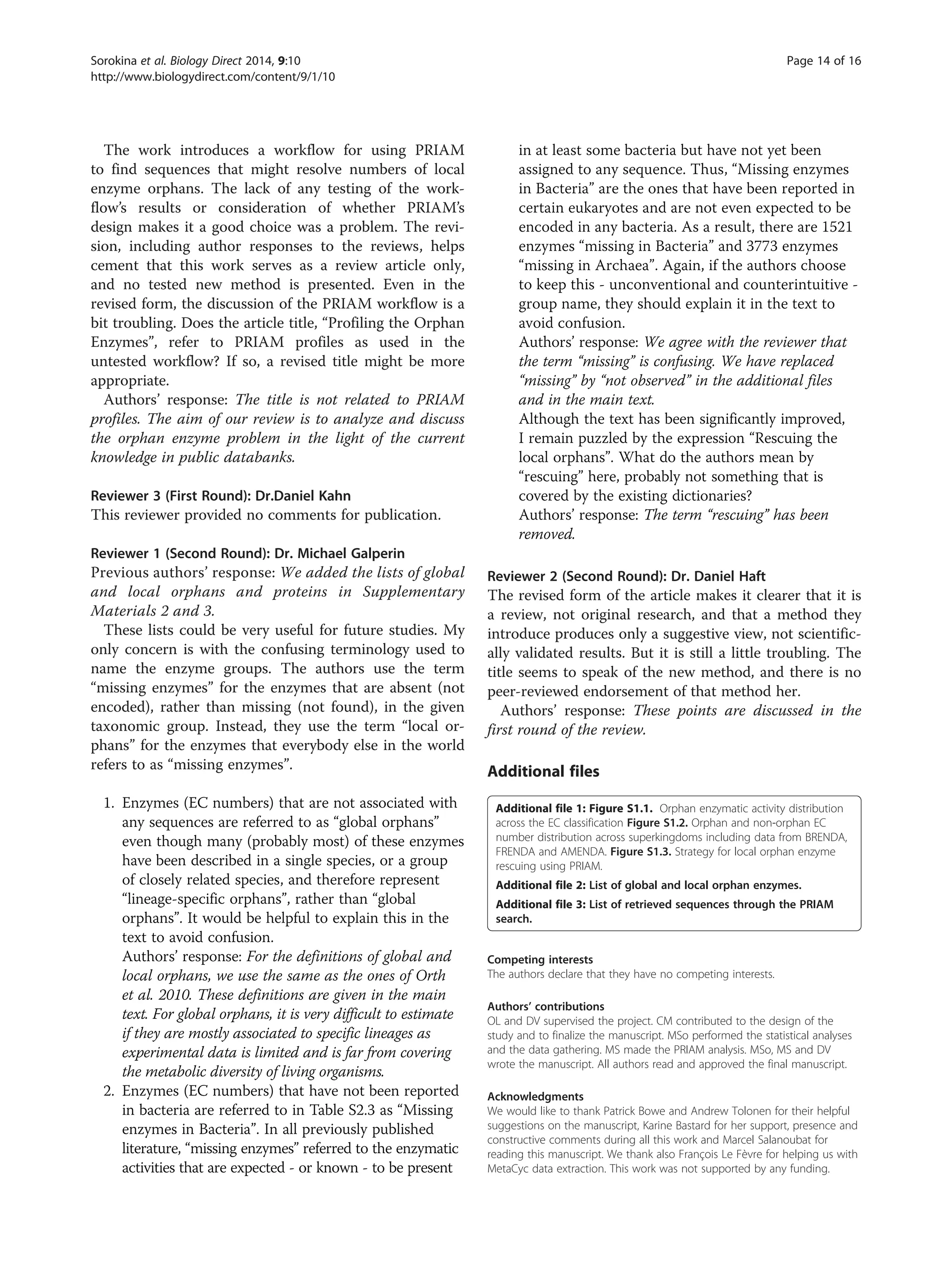 The work introduces a workflow for using PRIAM
to find sequences that might resolve numbers of local
enzyme orphans. The lack of any testing of the work-
flow’s results or consideration of whether PRIAM’s
design makes it a good choice was a problem. The revi-
sion, including author responses to the reviews, helps
cement that this work serves as a review article only,
and no tested new method is presented. Even in the
revised form, the discussion of the PRIAM workflow is a
bit troubling. Does the article title, “Profiling the Orphan
Enzymes”, refer to PRIAM profiles as used in the
untested workflow? If so, a revised title might be more
appropriate.
Authors’ response: The title is not related to PRIAM
profiles. The aim of our review is to analyze and discuss
the orphan enzyme problem in the light of the current
knowledge in public databanks.
Reviewer 3 (First Round): Dr.Daniel Kahn
This reviewer provided no comments for publication.
Reviewer 1 (Second Round): Dr. Michael Galperin
Previous authors’ response: We added the lists of global
and local orphans and proteins in Supplementary
Materials 2 and 3.
These lists could be very useful for future studies. My
only concern is with the confusing terminology used to
name the enzyme groups. The authors use the term
“missing enzymes” for the enzymes that are absent (not
encoded), rather than missing (not found), in the given
taxonomic group. Instead, they use the term “local or-
phans” for the enzymes that everybody else in the world
refers to as “missing enzymes”.
1. Enzymes (EC numbers) that are not associated with
any sequences are referred to as “global orphans”
even though many (probably most) of these enzymes
have been described in a single species, or a group
of closely related species, and therefore represent
“lineage-specific orphans”, rather than “global
orphans”. It would be helpful to explain this in the
text to avoid confusion.
Authors’ response: For the definitions of global and
local orphans, we use the same as the ones of Orth
et al. 2010. These definitions are given in the main
text. For global orphans, it is very difficult to estimate
if they are mostly associated to specific lineages as
experimental data is limited and is far from covering
the metabolic diversity of living organisms.
2. Enzymes (EC numbers) that have not been reported
in bacteria are referred to in Table S2.3 as “Missing
enzymes in Bacteria”. In all previously published
literature, “missing enzymes” referred to the enzymatic
activities that are expected - or known - to be present
in at least some bacteria but have not yet been
assigned to any sequence. Thus, “Missing enzymes
in Bacteria” are the ones that have been reported in
certain eukaryotes and are not even expected to be
encoded in any bacteria. As a result, there are 1521
enzymes “missing in Bacteria” and 3773 enzymes
“missing in Archaea”. Again, if the authors choose
to keep this - unconventional and counterintuitive -
group name, they should explain it in the text to
avoid confusion.
Authors’ response: We agree with the reviewer that
the term “missing” is confusing. We have replaced
“missing” by “not observed” in the additional files
and in the main text.
Although the text has been significantly improved,
I remain puzzled by the expression “Rescuing the
local orphans”. What do the authors mean by
“rescuing” here, probably not something that is
covered by the existing dictionaries?
Authors’ response: The term “rescuing” has been
removed.
Reviewer 2 (Second Round): Dr. Daniel Haft
The revised form of the article makes it clearer that it is
a review, not original research, and that a method they
introduce produces only a suggestive view, not scientific-
ally validated results. But it is still a little troubling. The
title seems to speak of the new method, and there is no
peer-reviewed endorsement of that method her.
Authors’ response: These points are discussed in the
first round of the review.
Additional files
Additional file 1: Figure S1.1. Orphan enzymatic activity distribution
across the EC classification Figure S1.2. Orphan and non-orphan EC
number distribution across superkingdoms including data from BRENDA,
FRENDA and AMENDA. Figure S1.3. Strategy for local orphan enzyme
rescuing using PRIAM.
Additional file 2: List of global and local orphan enzymes.
Additional file 3: List of retrieved sequences through the PRIAM
search.
Competing interests
The authors declare that they have no competing interests.
Authors’ contributions
OL and DV supervised the project. CM contributed to the design of the
study and to finalize the manuscript. MSo performed the statistical analyses
and the data gathering. MS made the PRIAM analysis. MSo, MS and DV
wrote the manuscript. All authors read and approved the final manuscript.
Acknowledgments
We would like to thank Patrick Bowe and Andrew Tolonen for their helpful
suggestions on the manuscript, Karine Bastard for her support, presence and
constructive comments during all this work and Marcel Salanoubat for
reading this manuscript. We thank also François Le Fèvre for helping us with
MetaCyc data extraction. This work was not supported by any funding.
Sorokina et al. Biology Direct 2014, 9:10 Page 14 of 16
http://www.biologydirect.com/content/9/1/10
 