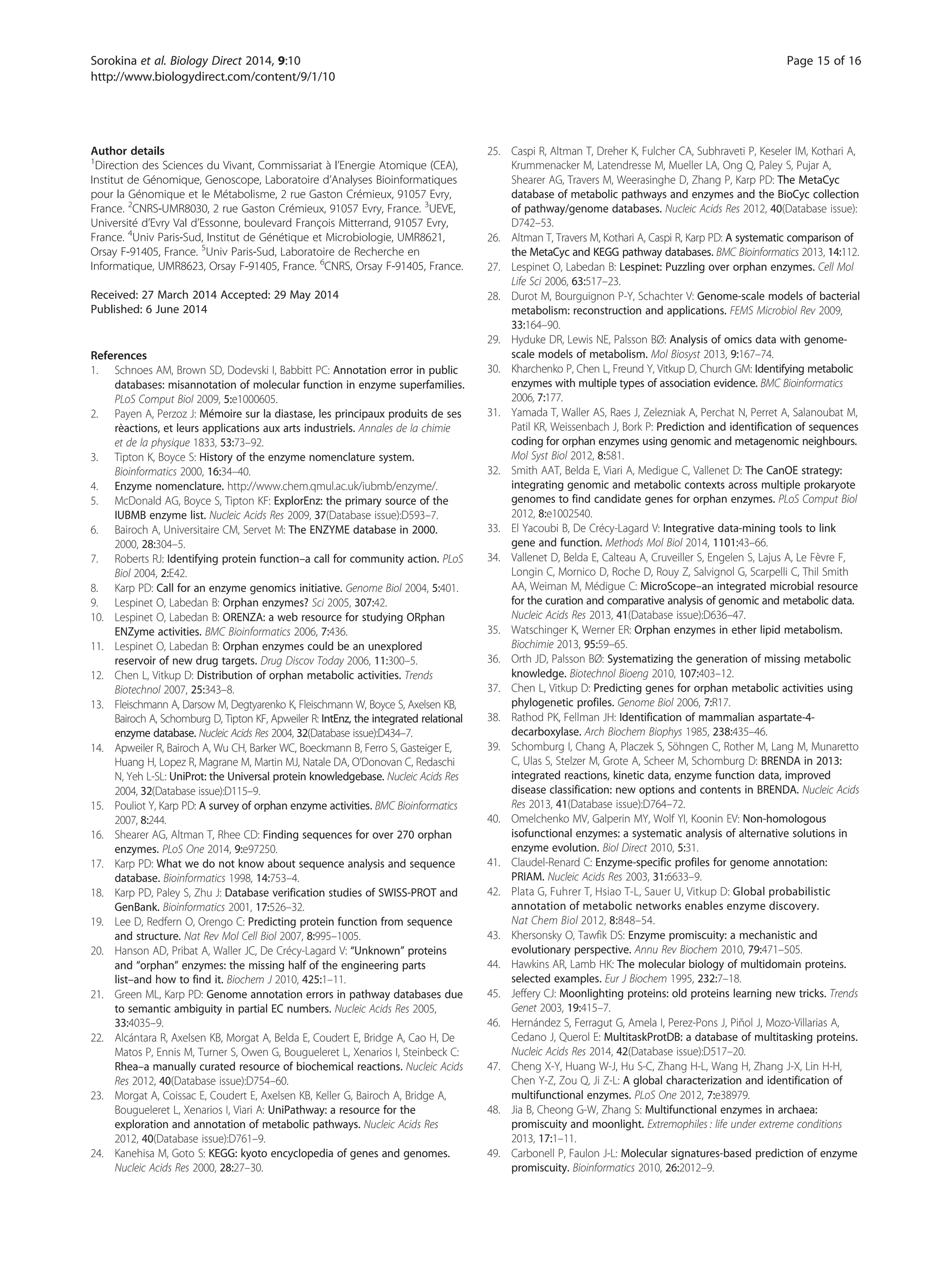 Author details
1
Direction des Sciences du Vivant, Commissariat à l’Energie Atomique (CEA),
Institut de Génomique, Genoscope, Laboratoire d’Analyses Bioinformatiques
pour la Génomique et le Métabolisme, 2 rue Gaston Crémieux, 91057 Evry,
France. 2
CNRS-UMR8030, 2 rue Gaston Crémieux, 91057 Evry, France. 3
UEVE,
Université d’Evry Val d’Essonne, boulevard François Mitterrand, 91057 Evry,
France. 4
Univ Paris-Sud, Institut de Génétique et Microbiologie, UMR8621,
Orsay F-91405, France. 5
Univ Paris-Sud, Laboratoire de Recherche en
Informatique, UMR8623, Orsay F-91405, France. 6
CNRS, Orsay F-91405, France.
Received: 27 March 2014 Accepted: 29 May 2014
Published: 6 June 2014
References
1. Schnoes AM, Brown SD, Dodevski I, Babbitt PC: Annotation error in public
databases: misannotation of molecular function in enzyme superfamilies.
PLoS Comput Biol 2009, 5:e1000605.
2. Payen A, Perzoz J: Mémoire sur la diastase, les principaux produits de ses
rèactions, et leurs applications aux arts industriels. Annales de la chimie
et de la physique 1833, 53:73–92.
3. Tipton K, Boyce S: History of the enzyme nomenclature system.
Bioinformatics 2000, 16:34–40.
4. Enzyme nomenclature. http://www.chem.qmul.ac.uk/iubmb/enzyme/.
5. McDonald AG, Boyce S, Tipton KF: ExplorEnz: the primary source of the
IUBMB enzyme list. Nucleic Acids Res 2009, 37(Database issue):D593–7.
6. Bairoch A, Universitaire CM, Servet M: The ENZYME database in 2000.
2000, 28:304–5.
7. Roberts RJ: Identifying protein function–a call for community action. PLoS
Biol 2004, 2:E42.
8. Karp PD: Call for an enzyme genomics initiative. Genome Biol 2004, 5:401.
9. Lespinet O, Labedan B: Orphan enzymes? Sci 2005, 307:42.
10. Lespinet O, Labedan B: ORENZA: a web resource for studying ORphan
ENZyme activities. BMC Bioinformatics 2006, 7:436.
11. Lespinet O, Labedan B: Orphan enzymes could be an unexplored
reservoir of new drug targets. Drug Discov Today 2006, 11:300–5.
12. Chen L, Vitkup D: Distribution of orphan metabolic activities. Trends
Biotechnol 2007, 25:343–8.
13. Fleischmann A, Darsow M, Degtyarenko K, Fleischmann W, Boyce S, Axelsen KB,
Bairoch A, Schomburg D, Tipton KF, Apweiler R: IntEnz, the integrated relational
enzyme database. Nucleic Acids Res 2004, 32(Database issue):D434–7.
14. Apweiler R, Bairoch A, Wu CH, Barker WC, Boeckmann B, Ferro S, Gasteiger E,
Huang H, Lopez R, Magrane M, Martin MJ, Natale DA, O’Donovan C, Redaschi
N, Yeh L-SL: UniProt: the Universal protein knowledgebase. Nucleic Acids Res
2004, 32(Database issue):D115–9.
15. Pouliot Y, Karp PD: A survey of orphan enzyme activities. BMC Bioinformatics
2007, 8:244.
16. Shearer AG, Altman T, Rhee CD: Finding sequences for over 270 orphan
enzymes. PLoS One 2014, 9:e97250.
17. Karp PD: What we do not know about sequence analysis and sequence
database. Bioinformatics 1998, 14:753–4.
18. Karp PD, Paley S, Zhu J: Database verification studies of SWISS-PROT and
GenBank. Bioinformatics 2001, 17:526–32.
19. Lee D, Redfern O, Orengo C: Predicting protein function from sequence
and structure. Nat Rev Mol Cell Biol 2007, 8:995–1005.
20. Hanson AD, Pribat A, Waller JC, De Crécy-Lagard V: “Unknown” proteins
and “orphan” enzymes: the missing half of the engineering parts
list–and how to find it. Biochem J 2010, 425:1–11.
21. Green ML, Karp PD: Genome annotation errors in pathway databases due
to semantic ambiguity in partial EC numbers. Nucleic Acids Res 2005,
33:4035–9.
22. Alcántara R, Axelsen KB, Morgat A, Belda E, Coudert E, Bridge A, Cao H, De
Matos P, Ennis M, Turner S, Owen G, Bougueleret L, Xenarios I, Steinbeck C:
Rhea–a manually curated resource of biochemical reactions. Nucleic Acids
Res 2012, 40(Database issue):D754–60.
23. Morgat A, Coissac E, Coudert E, Axelsen KB, Keller G, Bairoch A, Bridge A,
Bougueleret L, Xenarios I, Viari A: UniPathway: a resource for the
exploration and annotation of metabolic pathways. Nucleic Acids Res
2012, 40(Database issue):D761–9.
24. Kanehisa M, Goto S: KEGG: kyoto encyclopedia of genes and genomes.
Nucleic Acids Res 2000, 28:27–30.
25. Caspi R, Altman T, Dreher K, Fulcher CA, Subhraveti P, Keseler IM, Kothari A,
Krummenacker M, Latendresse M, Mueller LA, Ong Q, Paley S, Pujar A,
Shearer AG, Travers M, Weerasinghe D, Zhang P, Karp PD: The MetaCyc
database of metabolic pathways and enzymes and the BioCyc collection
of pathway/genome databases. Nucleic Acids Res 2012, 40(Database issue):
D742–53.
26. Altman T, Travers M, Kothari A, Caspi R, Karp PD: A systematic comparison of
the MetaCyc and KEGG pathway databases. BMC Bioinformatics 2013, 14:112.
27. Lespinet O, Labedan B: Lespinet: Puzzling over orphan enzymes. Cell Mol
Life Sci 2006, 63:517–23.
28. Durot M, Bourguignon P-Y, Schachter V: Genome-scale models of bacterial
metabolism: reconstruction and applications. FEMS Microbiol Rev 2009,
33:164–90.
29. Hyduke DR, Lewis NE, Palsson BØ: Analysis of omics data with genome-
scale models of metabolism. Mol Biosyst 2013, 9:167–74.
30. Kharchenko P, Chen L, Freund Y, Vitkup D, Church GM: Identifying metabolic
enzymes with multiple types of association evidence. BMC Bioinformatics
2006, 7:177.
31. Yamada T, Waller AS, Raes J, Zelezniak A, Perchat N, Perret A, Salanoubat M,
Patil KR, Weissenbach J, Bork P: Prediction and identification of sequences
coding for orphan enzymes using genomic and metagenomic neighbours.
Mol Syst Biol 2012, 8:581.
32. Smith AAT, Belda E, Viari A, Medigue C, Vallenet D: The CanOE strategy:
integrating genomic and metabolic contexts across multiple prokaryote
genomes to find candidate genes for orphan enzymes. PLoS Comput Biol
2012, 8:e1002540.
33. El Yacoubi B, De Crécy-Lagard V: Integrative data-mining tools to link
gene and function. Methods Mol Biol 2014, 1101:43–66.
34. Vallenet D, Belda E, Calteau A, Cruveiller S, Engelen S, Lajus A, Le Fèvre F,
Longin C, Mornico D, Roche D, Rouy Z, Salvignol G, Scarpelli C, Thil Smith
AA, Weiman M, Médigue C: MicroScope–an integrated microbial resource
for the curation and comparative analysis of genomic and metabolic data.
Nucleic Acids Res 2013, 41(Database issue):D636–47.
35. Watschinger K, Werner ER: Orphan enzymes in ether lipid metabolism.
Biochimie 2013, 95:59–65.
36. Orth JD, Palsson BØ: Systematizing the generation of missing metabolic
knowledge. Biotechnol Bioeng 2010, 107:403–12.
37. Chen L, Vitkup D: Predicting genes for orphan metabolic activities using
phylogenetic profiles. Genome Biol 2006, 7:R17.
38. Rathod PK, Fellman JH: Identification of mammalian aspartate-4-
decarboxylase. Arch Biochem Biophys 1985, 238:435–46.
39. Schomburg I, Chang A, Placzek S, Söhngen C, Rother M, Lang M, Munaretto
C, Ulas S, Stelzer M, Grote A, Scheer M, Schomburg D: BRENDA in 2013:
integrated reactions, kinetic data, enzyme function data, improved
disease classification: new options and contents in BRENDA. Nucleic Acids
Res 2013, 41(Database issue):D764–72.
40. Omelchenko MV, Galperin MY, Wolf YI, Koonin EV: Non-homologous
isofunctional enzymes: a systematic analysis of alternative solutions in
enzyme evolution. Biol Direct 2010, 5:31.
41. Claudel-Renard C: Enzyme-specific profiles for genome annotation:
PRIAM. Nucleic Acids Res 2003, 31:6633–9.
42. Plata G, Fuhrer T, Hsiao T-L, Sauer U, Vitkup D: Global probabilistic
annotation of metabolic networks enables enzyme discovery.
Nat Chem Biol 2012, 8:848–54.
43. Khersonsky O, Tawfik DS: Enzyme promiscuity: a mechanistic and
evolutionary perspective. Annu Rev Biochem 2010, 79:471–505.
44. Hawkins AR, Lamb HK: The molecular biology of multidomain proteins.
selected examples. Eur J Biochem 1995, 232:7–18.
45. Jeffery CJ: Moonlighting proteins: old proteins learning new tricks. Trends
Genet 2003, 19:415–7.
46. Hernández S, Ferragut G, Amela I, Perez-Pons J, Piñol J, Mozo-Villarias A,
Cedano J, Querol E: MultitaskProtDB: a database of multitasking proteins.
Nucleic Acids Res 2014, 42(Database issue):D517–20.
47. Cheng X-Y, Huang W-J, Hu S-C, Zhang H-L, Wang H, Zhang J-X, Lin H-H,
Chen Y-Z, Zou Q, Ji Z-L: A global characterization and identification of
multifunctional enzymes. PLoS One 2012, 7:e38979.
48. Jia B, Cheong G-W, Zhang S: Multifunctional enzymes in archaea:
promiscuity and moonlight. Extremophiles : life under extreme conditions
2013, 17:1–11.
49. Carbonell P, Faulon J-L: Molecular signatures-based prediction of enzyme
promiscuity. Bioinformatics 2010, 26:2012–9.
Sorokina et al. Biology Direct 2014, 9:10 Page 15 of 16
http://www.biologydirect.com/content/9/1/10
 