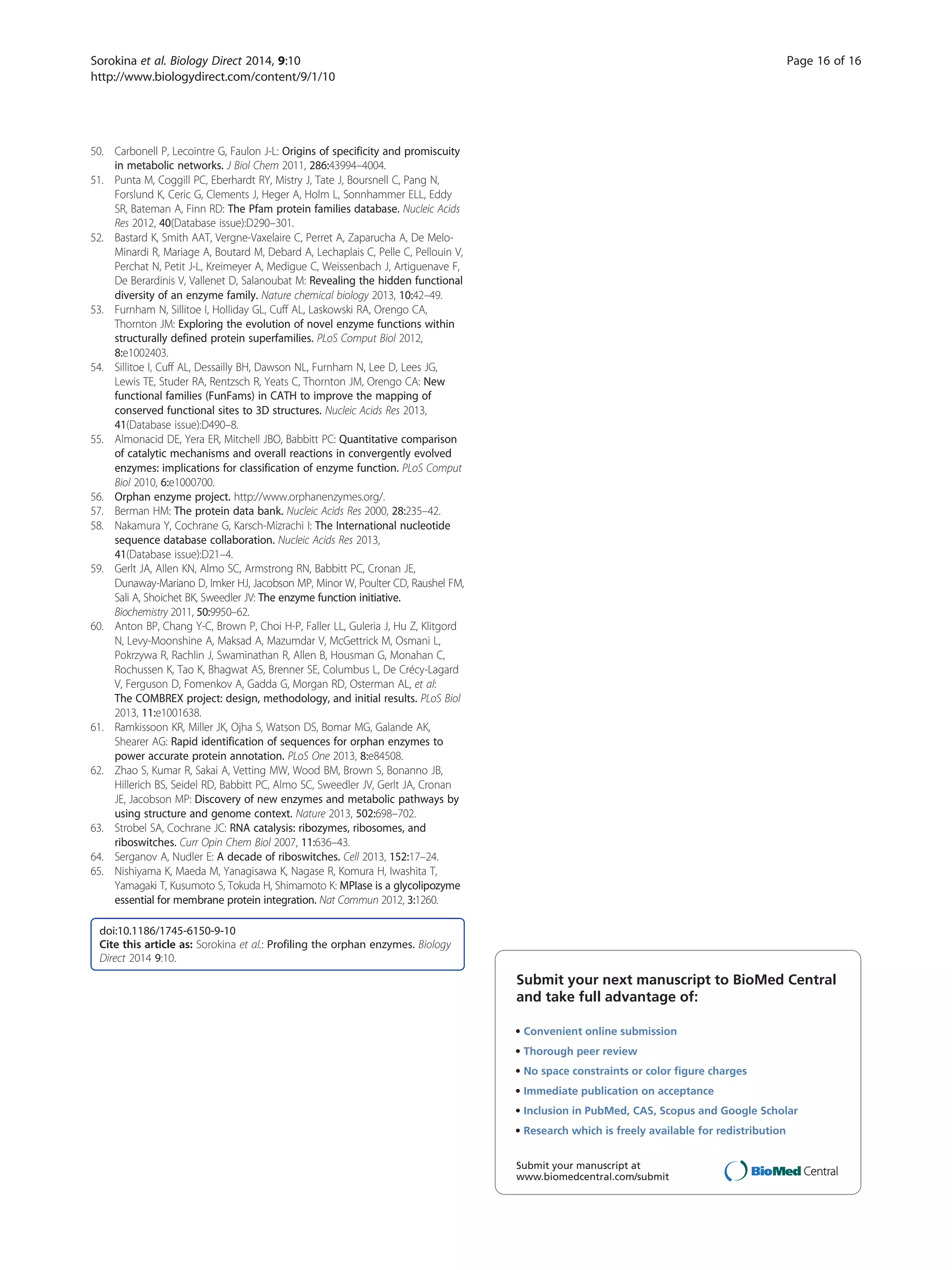 50. Carbonell P, Lecointre G, Faulon J-L: Origins of specificity and promiscuity
in metabolic networks. J Biol Chem 2011, 286:43994–4004.
51. Punta M, Coggill PC, Eberhardt RY, Mistry J, Tate J, Boursnell C, Pang N,
Forslund K, Ceric G, Clements J, Heger A, Holm L, Sonnhammer ELL, Eddy
SR, Bateman A, Finn RD: The Pfam protein families database. Nucleic Acids
Res 2012, 40(Database issue):D290–301.
52. Bastard K, Smith AAT, Vergne-Vaxelaire C, Perret A, Zaparucha A, De Melo-
Minardi R, Mariage A, Boutard M, Debard A, Lechaplais C, Pelle C, Pellouin V,
Perchat N, Petit J-L, Kreimeyer A, Medigue C, Weissenbach J, Artiguenave F,
De Berardinis V, Vallenet D, Salanoubat M: Revealing the hidden functional
diversity of an enzyme family. Nature chemical biology 2013, 10:42–49.
53. Furnham N, Sillitoe I, Holliday GL, Cuff AL, Laskowski RA, Orengo CA,
Thornton JM: Exploring the evolution of novel enzyme functions within
structurally defined protein superfamilies. PLoS Comput Biol 2012,
8:e1002403.
54. Sillitoe I, Cuff AL, Dessailly BH, Dawson NL, Furnham N, Lee D, Lees JG,
Lewis TE, Studer RA, Rentzsch R, Yeats C, Thornton JM, Orengo CA: New
functional families (FunFams) in CATH to improve the mapping of
conserved functional sites to 3D structures. Nucleic Acids Res 2013,
41(Database issue):D490–8.
55. Almonacid DE, Yera ER, Mitchell JBO, Babbitt PC: Quantitative comparison
of catalytic mechanisms and overall reactions in convergently evolved
enzymes: implications for classification of enzyme function. PLoS Comput
Biol 2010, 6:e1000700.
56. Orphan enzyme project. http://www.orphanenzymes.org/.
57. Berman HM: The protein data bank. Nucleic Acids Res 2000, 28:235–42.
58. Nakamura Y, Cochrane G, Karsch-Mizrachi I: The International nucleotide
sequence database collaboration. Nucleic Acids Res 2013,
41(Database issue):D21–4.
59. Gerlt JA, Allen KN, Almo SC, Armstrong RN, Babbitt PC, Cronan JE,
Dunaway-Mariano D, Imker HJ, Jacobson MP, Minor W, Poulter CD, Raushel FM,
Sali A, Shoichet BK, Sweedler JV: The enzyme function initiative.
Biochemistry 2011, 50:9950–62.
60. Anton BP, Chang Y-C, Brown P, Choi H-P, Faller LL, Guleria J, Hu Z, Klitgord
N, Levy-Moonshine A, Maksad A, Mazumdar V, McGettrick M, Osmani L,
Pokrzywa R, Rachlin J, Swaminathan R, Allen B, Housman G, Monahan C,
Rochussen K, Tao K, Bhagwat AS, Brenner SE, Columbus L, De Crécy-Lagard
V, Ferguson D, Fomenkov A, Gadda G, Morgan RD, Osterman AL, et al:
The COMBREX project: design, methodology, and initial results. PLoS Biol
2013, 11:e1001638.
61. Ramkissoon KR, Miller JK, Ojha S, Watson DS, Bomar MG, Galande AK,
Shearer AG: Rapid identification of sequences for orphan enzymes to
power accurate protein annotation. PLoS One 2013, 8:e84508.
62. Zhao S, Kumar R, Sakai A, Vetting MW, Wood BM, Brown S, Bonanno JB,
Hillerich BS, Seidel RD, Babbitt PC, Almo SC, Sweedler JV, Gerlt JA, Cronan
JE, Jacobson MP: Discovery of new enzymes and metabolic pathways by
using structure and genome context. Nature 2013, 502:698–702.
63. Strobel SA, Cochrane JC: RNA catalysis: ribozymes, ribosomes, and
riboswitches. Curr Opin Chem Biol 2007, 11:636–43.
64. Serganov A, Nudler E: A decade of riboswitches. Cell 2013, 152:17–24.
65. Nishiyama K, Maeda M, Yanagisawa K, Nagase R, Komura H, Iwashita T,
Yamagaki T, Kusumoto S, Tokuda H, Shimamoto K: MPIase is a glycolipozyme
essential for membrane protein integration. Nat Commun 2012, 3:1260.
doi:10.1186/1745-6150-9-10
Cite this article as: Sorokina et al.: Profiling the orphan enzymes. Biology
Direct 2014 9:10.
Submit your next manuscript to BioMed Central
and take full advantage of:
• Convenient online submission
• Thorough peer review
• No space constraints or color ﬁgure charges
• Immediate publication on acceptance
• Inclusion in PubMed, CAS, Scopus and Google Scholar
• Research which is freely available for redistribution
Submit your manuscript at
www.biomedcentral.com/submit
Sorokina et al. Biology Direct 2014, 9:10 Page 16 of 16
http://www.biologydirect.com/content/9/1/10
 