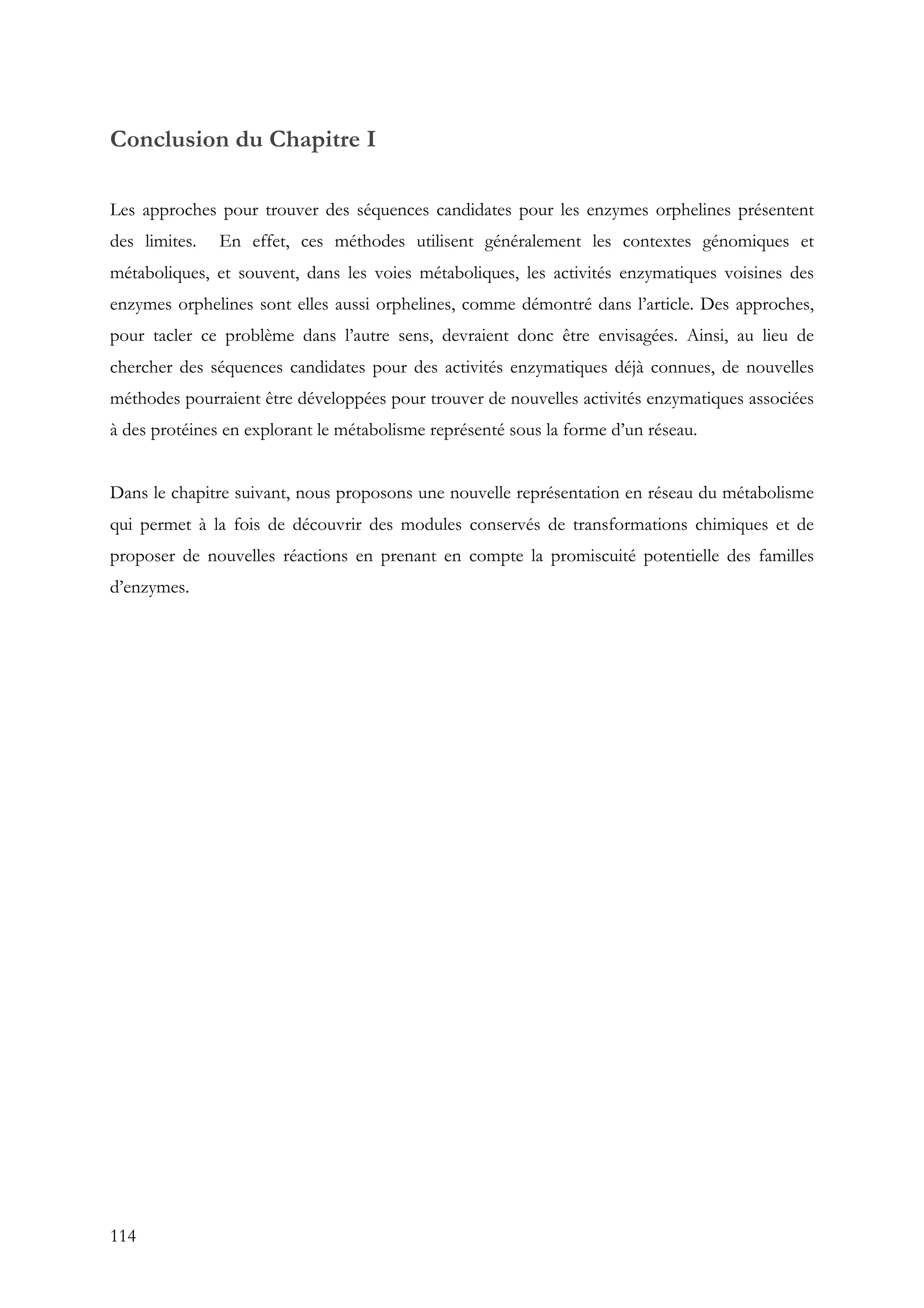 114
Conclusion du Chapitre I
Les approches pour trouver des séquences candidates pour les enzymes orphelines présentent
des limites. En effet, ces méthodes utilisent généralement les contextes génomiques et
métaboliques, et souvent, dans les voies métaboliques, les activités enzymatiques voisines des
enzymes orphelines sont elles aussi orphelines, comme démontré dans l’article. Des approches,
pour tacler ce problème dans l’autre sens, devraient donc être envisagées. Ainsi, au lieu de
chercher des séquences candidates pour des activités enzymatiques déjà connues, de nouvelles
méthodes pourraient être développées pour trouver de nouvelles activités enzymatiques associées
à des protéines en explorant le métabolisme représenté sous la forme d’un réseau.
Dans le chapitre suivant, nous proposons une nouvelle représentation en réseau du métabolisme
qui permet à la fois de découvrir des modules conservés de transformations chimiques et de
proposer de nouvelles réactions en prenant en compte la promiscuité potentielle des familles
d’enzymes.
 