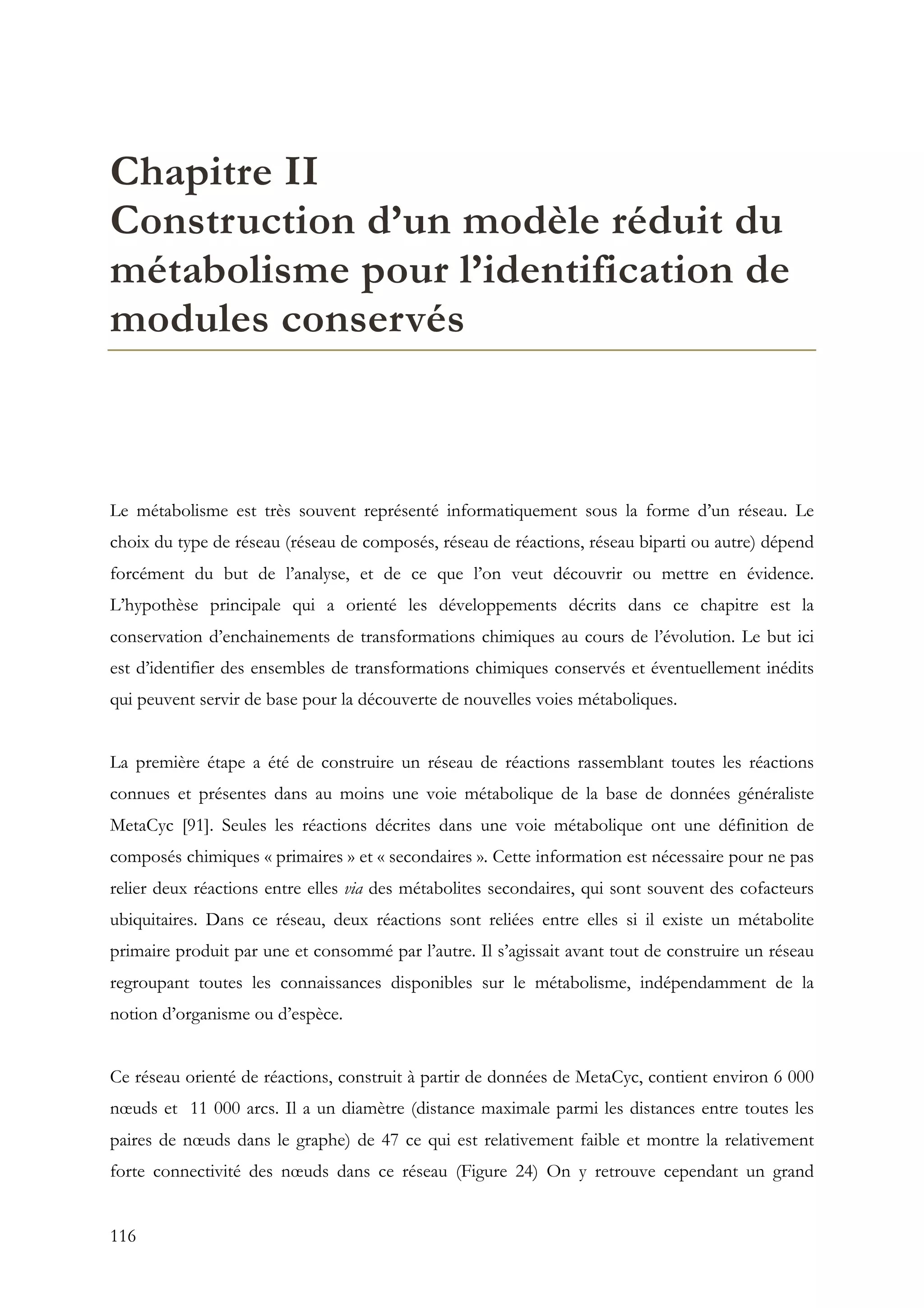 116
Chapitre II
Construction d’un modèle réduit du
métabolisme pour l’identification de
modules conservés
Le métabolisme est très souvent représenté informatiquement sous la forme d’un réseau. Le
choix du type de réseau (réseau de composés, réseau de réactions, réseau biparti ou autre) dépend
forcément du but de l’analyse, et de ce que l’on veut découvrir ou mettre en évidence.
L’hypothèse principale qui a orienté les développements décrits dans ce chapitre est la
conservation d’enchainements de transformations chimiques au cours de l’évolution. Le but ici
est d’identifier des ensembles de transformations chimiques conservés et éventuellement inédits
qui peuvent servir de base pour la découverte de nouvelles voies métaboliques.
La première étape a été de construire un réseau de réactions rassemblant toutes les réactions
connues et présentes dans au moins une voie métabolique de la base de données généraliste
MetaCyc [91]. Seules les réactions décrites dans une voie métabolique ont une définition de
composés chimiques « primaires » et « secondaires ». Cette information est nécessaire pour ne pas
relier deux réactions entre elles via des métabolites secondaires, qui sont souvent des cofacteurs
ubiquitaires. Dans ce réseau, deux réactions sont reliées entre elles si il existe un métabolite
primaire produit par une et consommé par l’autre. Il s’agissait avant tout de construire un réseau
regroupant toutes les connaissances disponibles sur le métabolisme, indépendamment de la
notion d’organisme ou d’espèce.
Ce réseau orienté de réactions, construit à partir de données de MetaCyc, contient environ 6 000
nœuds et 11 000 arcs. Il a un diamètre (distance maximale parmi les distances entre toutes les
paires de nœuds dans le graphe) de 47 ce qui est relativement faible et montre la relativement
forte connectivité des nœuds dans ce réseau (Figure 24) On y retrouve cependant un grand
 