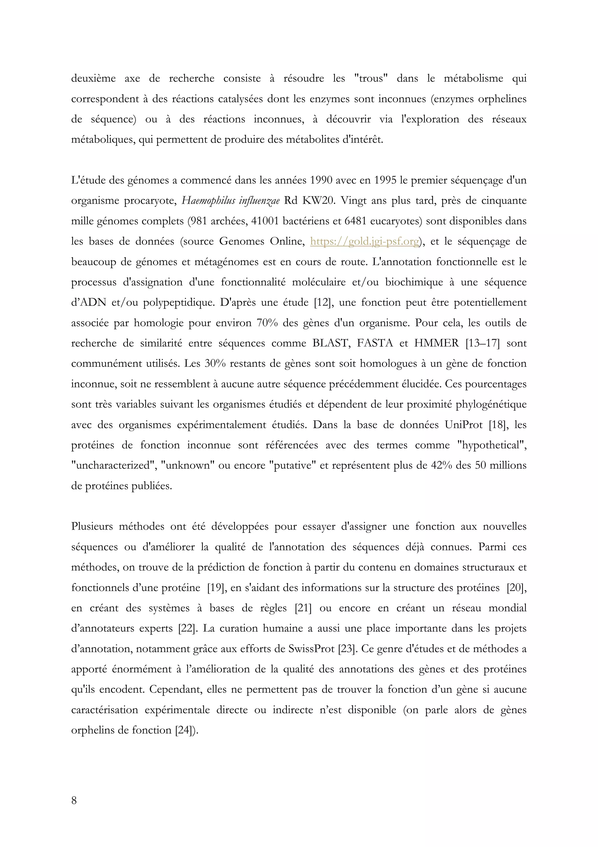 8
deuxième axe de recherche consiste à résoudre les "trous" dans le métabolisme qui
correspondent à des réactions catalysées dont les enzymes sont inconnues (enzymes orphelines
de séquence) ou à des réactions inconnues, à découvrir via l'exploration des réseaux
métaboliques, qui permettent de produire des métabolites d'intérêt.
L'étude des génomes a commencé dans les années 1990 avec en 1995 le premier séquençage d'un
organisme procaryote, Haemophilus influenzae Rd KW20. Vingt ans plus tard, près de cinquante
mille génomes complets (981 archées, 41001 bactériens et 6481 eucaryotes) sont disponibles dans
les bases de données (source Genomes Online, https://gold.jgi-psf.org), et le séquençage de
beaucoup de génomes et métagénomes est en cours de route. L'annotation fonctionnelle est le
processus d'assignation d'une fonctionnalité moléculaire et/ou biochimique à une séquence
d’ADN et/ou polypeptidique. D'après une étude [12], une fonction peut être potentiellement
associée par homologie pour environ 70% des gènes d'un organisme. Pour cela, les outils de
recherche de similarité entre séquences comme BLAST, FASTA et HMMER [13–17] sont
communément utilisés. Les 30% restants de gènes sont soit homologues à un gène de fonction
inconnue, soit ne ressemblent à aucune autre séquence précédemment élucidée. Ces pourcentages
sont très variables suivant les organismes étudiés et dépendent de leur proximité phylogénétique
avec des organismes expérimentalement étudiés. Dans la base de données UniProt [18], les
protéines de fonction inconnue sont référencées avec des termes comme "hypothetical",
"uncharacterized", "unknown" ou encore "putative" et représentent plus de 42% des 50 millions
de protéines publiées.
Plusieurs méthodes ont été développées pour essayer d'assigner une fonction aux nouvelles
séquences ou d'améliorer la qualité de l'annotation des séquences déjà connues. Parmi ces
méthodes, on trouve de la prédiction de fonction à partir du contenu en domaines structuraux et
fonctionnels d’une protéine [19], en s'aidant des informations sur la structure des protéines [20],
en créant des systèmes à bases de règles [21] ou encore en créant un réseau mondial
d’annotateurs experts [22]. La curation humaine a aussi une place importante dans les projets
d’annotation, notamment grâce aux efforts de SwissProt [23]. Ce genre d'études et de méthodes a
apporté énormément à l’amélioration de la qualité des annotations des gènes et des protéines
qu'ils encodent. Cependant, elles ne permettent pas de trouver la fonction d’un gène si aucune
caractérisation expérimentale directe ou indirecte n’est disponible (on parle alors de gènes
orphelins de fonction [24]).
 
