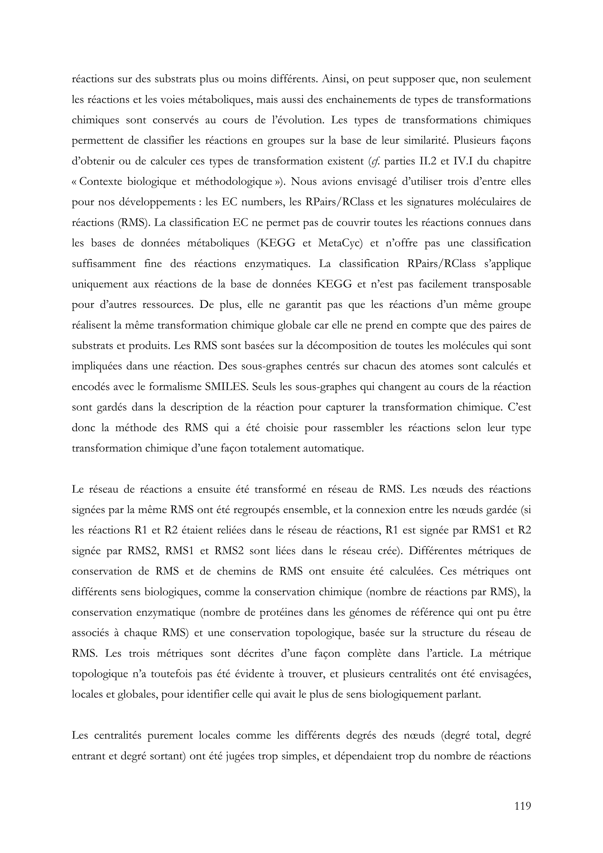 119
réactions sur des substrats plus ou moins différents. Ainsi, on peut supposer que, non seulement
les réactions et les voies métaboliques, mais aussi des enchainements de types de transformations
chimiques sont conservés au cours de l’évolution. Les types de transformations chimiques
permettent de classifier les réactions en groupes sur la base de leur similarité. Plusieurs façons
d’obtenir ou de calculer ces types de transformation existent (cf. parties II.2 et IV.I du chapitre
« Contexte biologique et méthodologique »). Nous avions envisagé d’utiliser trois d’entre elles
pour nos développements : les EC numbers, les RPairs/RClass et les signatures moléculaires de
réactions (RMS). La classification EC ne permet pas de couvrir toutes les réactions connues dans
les bases de données métaboliques (KEGG et MetaCyc) et n’offre pas une classification
suffisamment fine des réactions enzymatiques. La classification RPairs/RClass s’applique
uniquement aux réactions de la base de données KEGG et n’est pas facilement transposable
pour d’autres ressources. De plus, elle ne garantit pas que les réactions d’un même groupe
réalisent la même transformation chimique globale car elle ne prend en compte que des paires de
substrats et produits. Les RMS sont basées sur la décomposition de toutes les molécules qui sont
impliquées dans une réaction. Des sous-graphes centrés sur chacun des atomes sont calculés et
encodés avec le formalisme SMILES. Seuls les sous-graphes qui changent au cours de la réaction
sont gardés dans la description de la réaction pour capturer la transformation chimique. C’est
donc la méthode des RMS qui a été choisie pour rassembler les réactions selon leur type
transformation chimique d’une façon totalement automatique.
Le réseau de réactions a ensuite été transformé en réseau de RMS. Les nœuds des réactions
signées par la même RMS ont été regroupés ensemble, et la connexion entre les nœuds gardée (si
les réactions R1 et R2 étaient reliées dans le réseau de réactions, R1 est signée par RMS1 et R2
signée par RMS2, RMS1 et RMS2 sont liées dans le réseau crée). Différentes métriques de
conservation de RMS et de chemins de RMS ont ensuite été calculées. Ces métriques ont
différents sens biologiques, comme la conservation chimique (nombre de réactions par RMS), la
conservation enzymatique (nombre de protéines dans les génomes de référence qui ont pu être
associés à chaque RMS) et une conservation topologique, basée sur la structure du réseau de
RMS. Les trois métriques sont décrites d’une façon complète dans l’article. La métrique
topologique n’a toutefois pas été évidente à trouver, et plusieurs centralités ont été envisagées,
locales et globales, pour identifier celle qui avait le plus de sens biologiquement parlant.
Les centralités purement locales comme les différents degrés des nœuds (degré total, degré
entrant et degré sortant) ont été jugées trop simples, et dépendaient trop du nombre de réactions
 