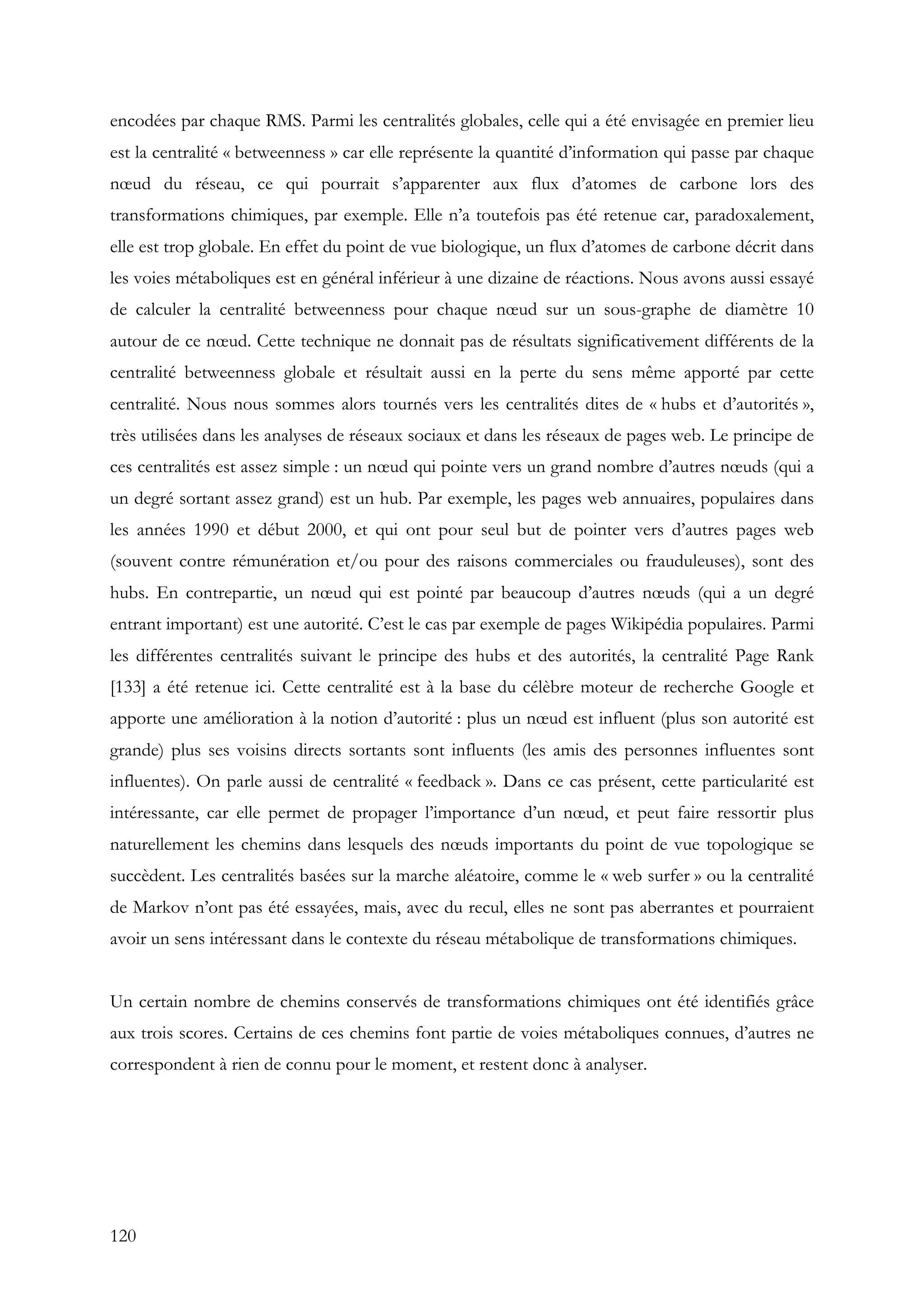120
encodées par chaque RMS. Parmi les centralités globales, celle qui a été envisagée en premier lieu
est la centralité « betweenness » car elle représente la quantité d’information qui passe par chaque
nœud du réseau, ce qui pourrait s’apparenter aux flux d’atomes de carbone lors des
transformations chimiques, par exemple. Elle n’a toutefois pas été retenue car, paradoxalement,
elle est trop globale. En effet du point de vue biologique, un flux d’atomes de carbone décrit dans
les voies métaboliques est en général inférieur à une dizaine de réactions. Nous avons aussi essayé
de calculer la centralité betweenness pour chaque nœud sur un sous-graphe de diamètre 10
autour de ce nœud. Cette technique ne donnait pas de résultats significativement différents de la
centralité betweenness globale et résultait aussi en la perte du sens même apporté par cette
centralité. Nous nous sommes alors tournés vers les centralités dites de « hubs et d’autorités »,
très utilisées dans les analyses de réseaux sociaux et dans les réseaux de pages web. Le principe de
ces centralités est assez simple : un nœud qui pointe vers un grand nombre d’autres nœuds (qui a
un degré sortant assez grand) est un hub. Par exemple, les pages web annuaires, populaires dans
les années 1990 et début 2000, et qui ont pour seul but de pointer vers d’autres pages web
(souvent contre rémunération et/ou pour des raisons commerciales ou frauduleuses), sont des
hubs. En contrepartie, un nœud qui est pointé par beaucoup d’autres nœuds (qui a un degré
entrant important) est une autorité. C’est le cas par exemple de pages Wikipédia populaires. Parmi
les différentes centralités suivant le principe des hubs et des autorités, la centralité Page Rank
[133] a été retenue ici. Cette centralité est à la base du célèbre moteur de recherche Google et
apporte une amélioration à la notion d’autorité : plus un nœud est influent (plus son autorité est
grande) plus ses voisins directs sortants sont influents (les amis des personnes influentes sont
influentes). On parle aussi de centralité « feedback ». Dans ce cas présent, cette particularité est
intéressante, car elle permet de propager l’importance d’un nœud, et peut faire ressortir plus
naturellement les chemins dans lesquels des nœuds importants du point de vue topologique se
succèdent. Les centralités basées sur la marche aléatoire, comme le « web surfer » ou la centralité
de Markov n’ont pas été essayées, mais, avec du recul, elles ne sont pas aberrantes et pourraient
avoir un sens intéressant dans le contexte du réseau métabolique de transformations chimiques.
Un certain nombre de chemins conservés de transformations chimiques ont été identifiés grâce
aux trois scores. Certains de ces chemins font partie de voies métaboliques connues, d’autres ne
correspondent à rien de connu pour le moment, et restent donc à analyser.
 